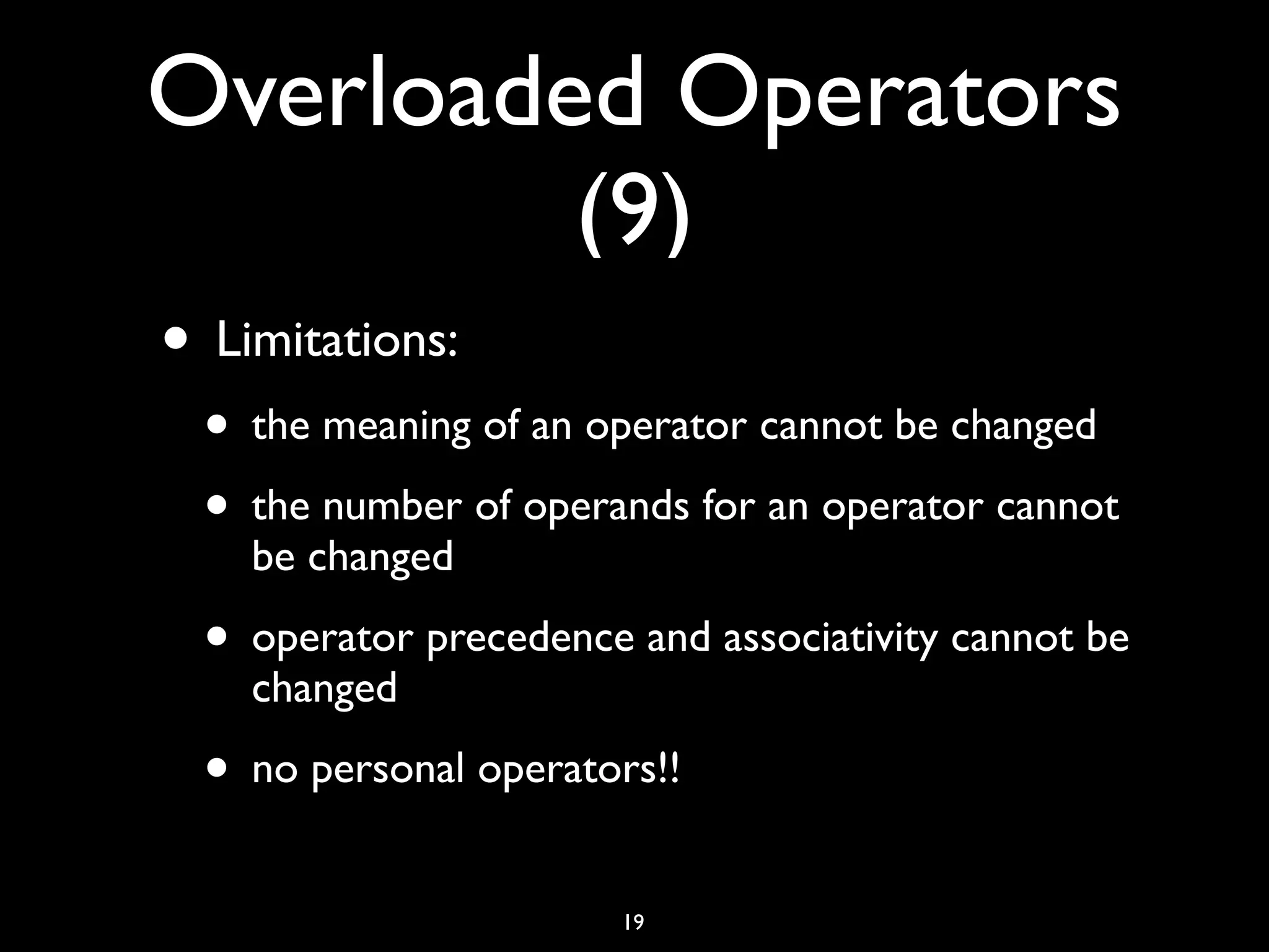 Overloaded Operators
(9)
• Limitations:
• the meaning of an operator cannot be changed
• the number of operands for an operator cannot
be changed
• operator precedence and associativity cannot be
changed
• no personal operators!!
19
 