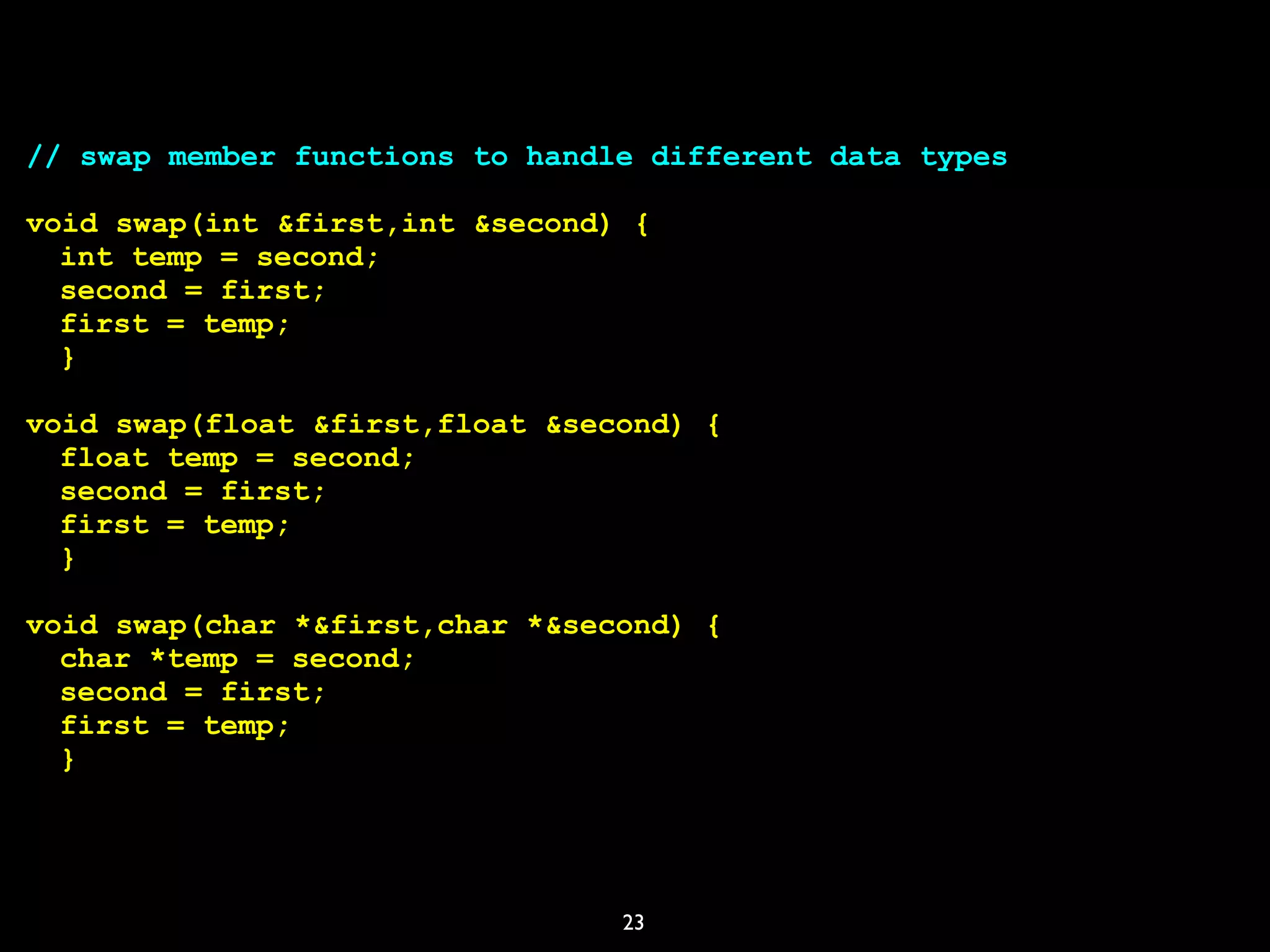 23
// swap member functions to handle different data types
void swap(int &first,int &second) {
int temp = second;
second = first;
first = temp;
}
void swap(float &first,float &second) {
float temp = second;
second = first;
first = temp;
}
void swap(char *&first,char *&second) {
char *temp = second;
second = first;
first = temp;
}
 