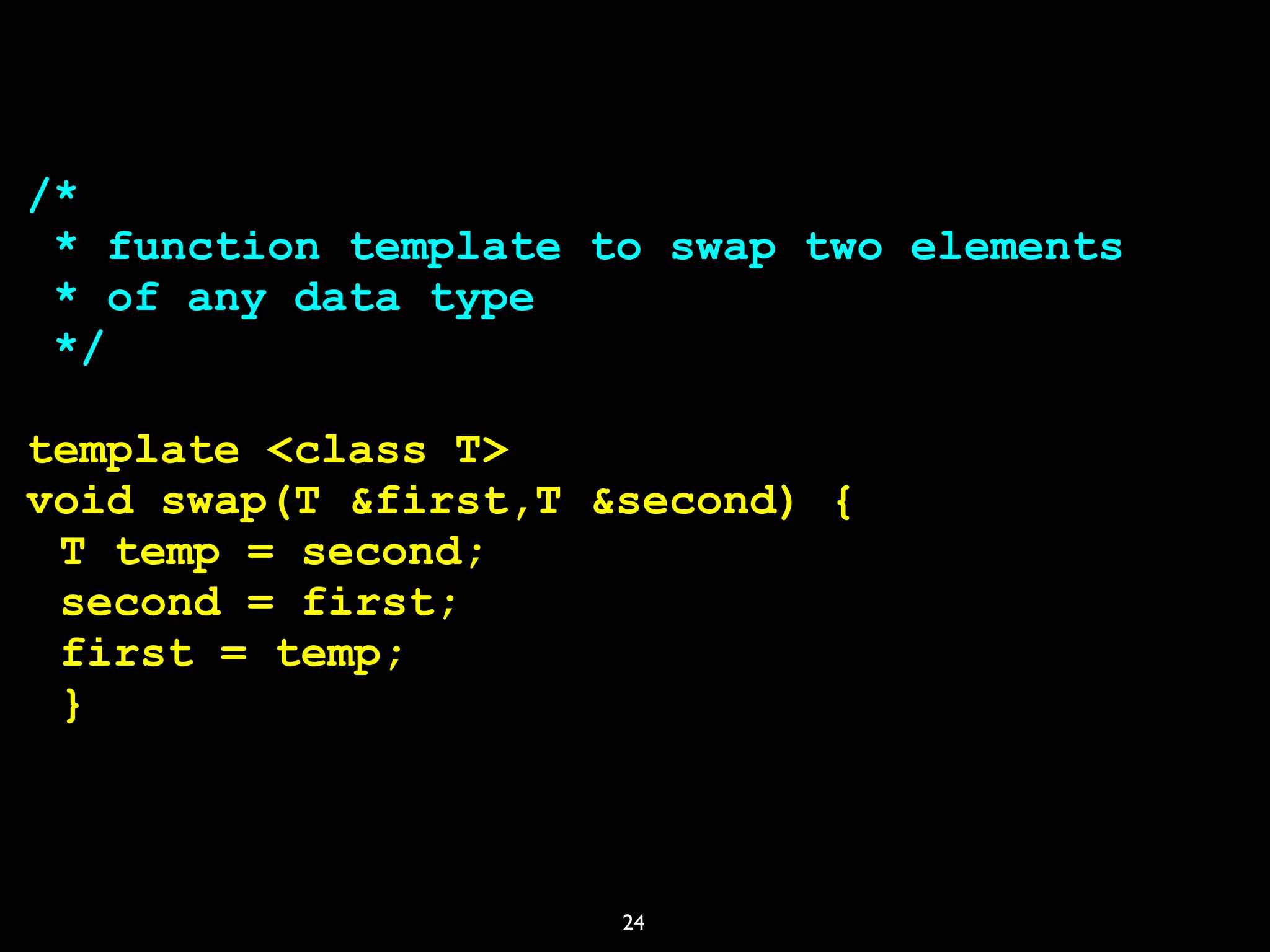 24
/*
* function template to swap two elements
* of any data type
*/
template <class T>
void swap(T &first,T &second) {
T temp = second;
second = first;
first = temp;
}
 
