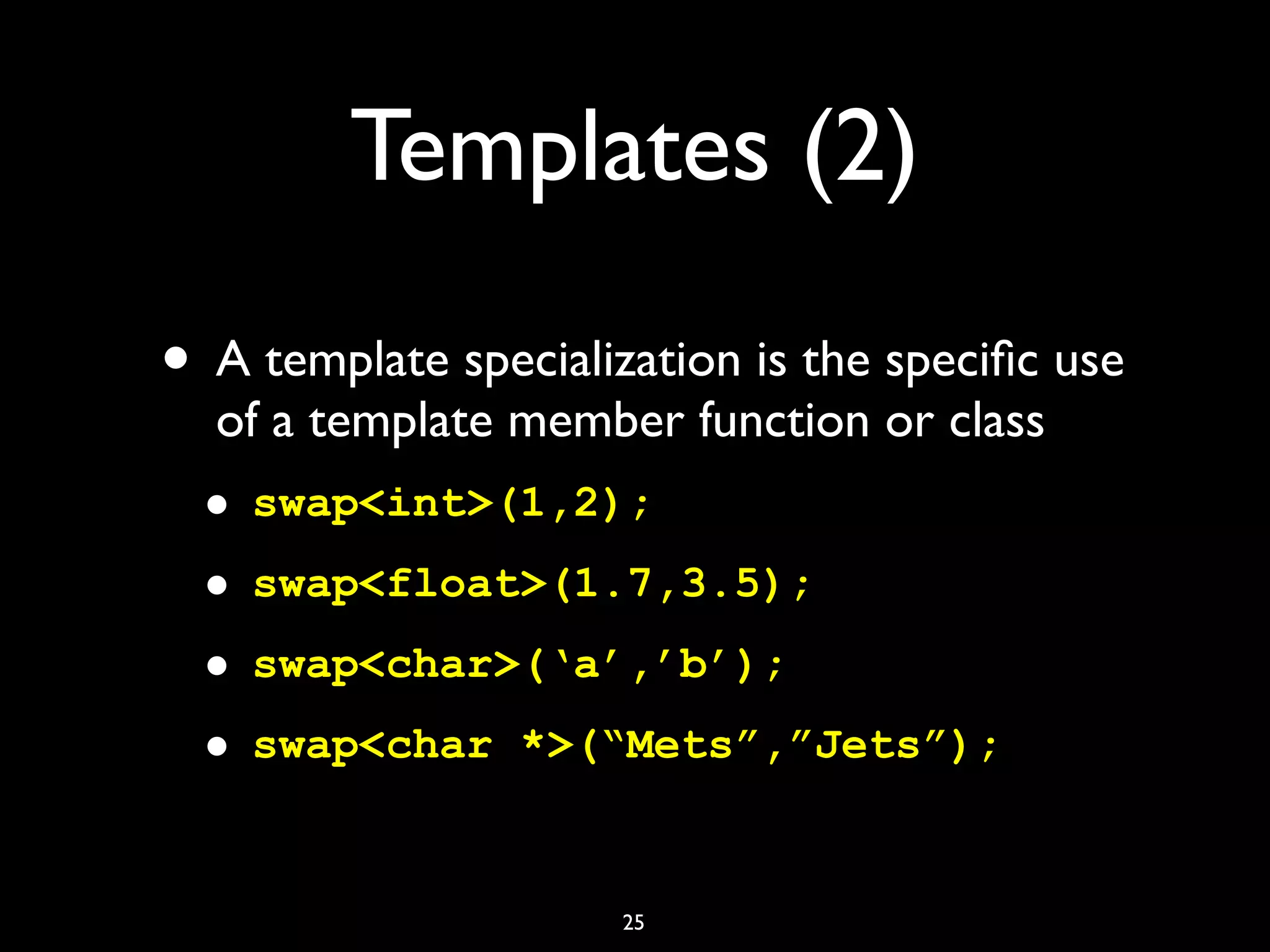 Templates (2)
• A template specialization is the speciﬁc use
of a template member function or class
• swap<int>(1,2);
• swap<float>(1.7,3.5);
• swap<char>(‘a’,’b’);
• swap<char *>(“Mets”,”Jets”);
25
 