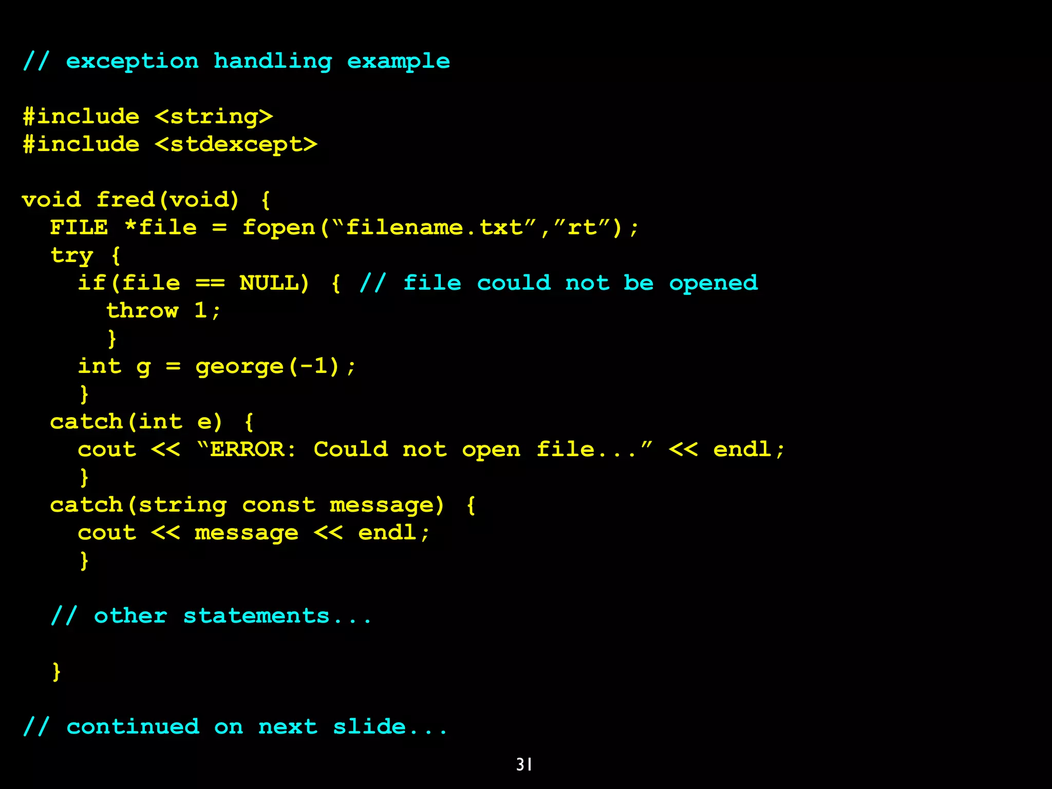31
// exception handling example
#include <string>
#include <stdexcept>
void fred(void) {
FILE *file = fopen(“filename.txt”,”rt”);
try {
if(file == NULL) { // file could not be opened
throw 1;
}
int g = george(-1);
}
catch(int e) {
cout << “ERROR: Could not open file...” << endl;
}
catch(string const message) {
cout << message << endl;
}
// other statements...
}
// continued on next slide...
 
