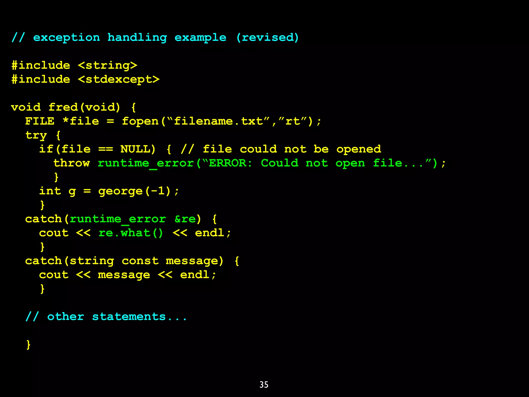 35
// exception handling example (revised)
#include <string>
#include <stdexcept>
void fred(void) {
FILE *file = fopen(“filename.txt”,”rt”);
try {
if(file == NULL) { // file could not be opened
throw runtime_error(“ERROR: Could not open file...”);
}
int g = george(-1);
}
catch(runtime_error &re) {
cout << re.what() << endl;
}
catch(string const message) {
cout << message << endl;
}
// other statements...
}
 