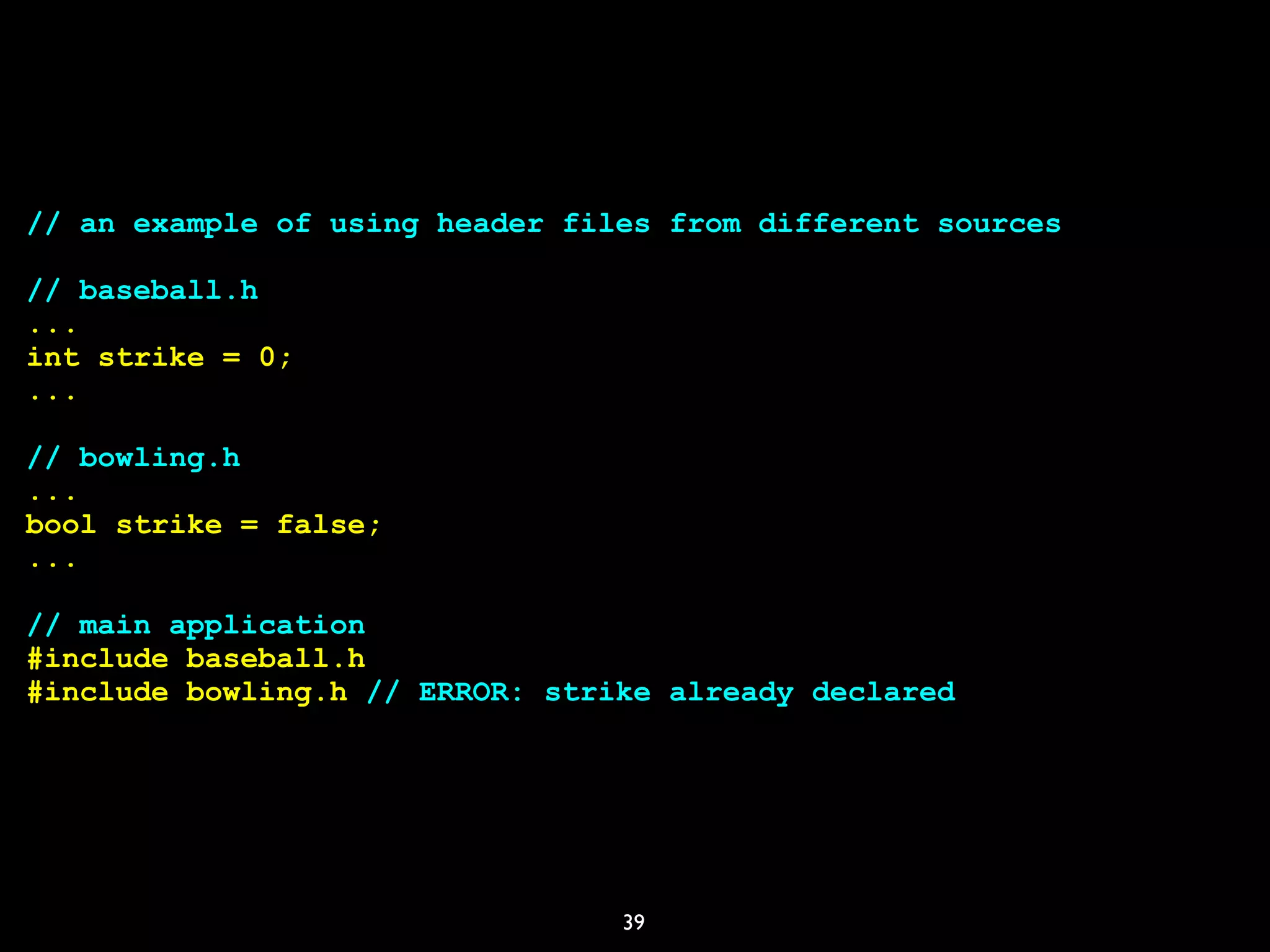 39
// an example of using header files from different sources
// baseball.h
...
int strike = 0;
...
// bowling.h
...
bool strike = false;
...
// main application
#include baseball.h
#include bowling.h // ERROR: strike already declared
 