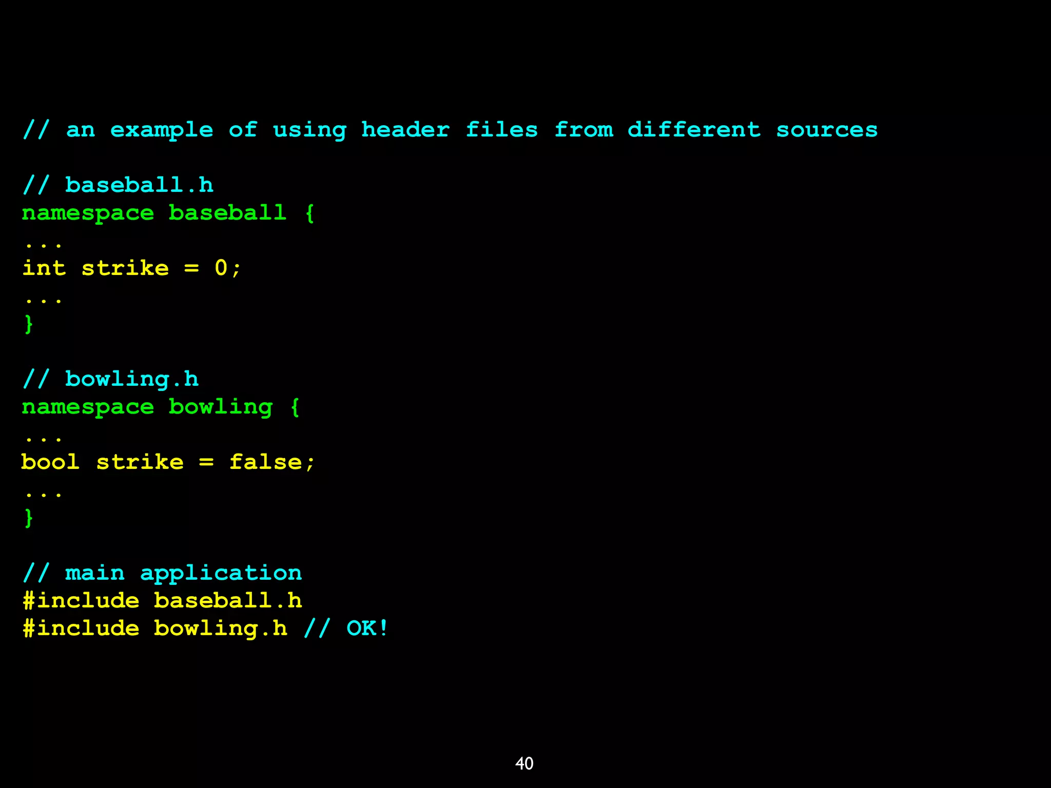 40
// an example of using header files from different sources
// baseball.h
namespace baseball {
...
int strike = 0;
...
}
// bowling.h
namespace bowling {
...
bool strike = false;
...
}
// main application
#include baseball.h
#include bowling.h // OK!
 