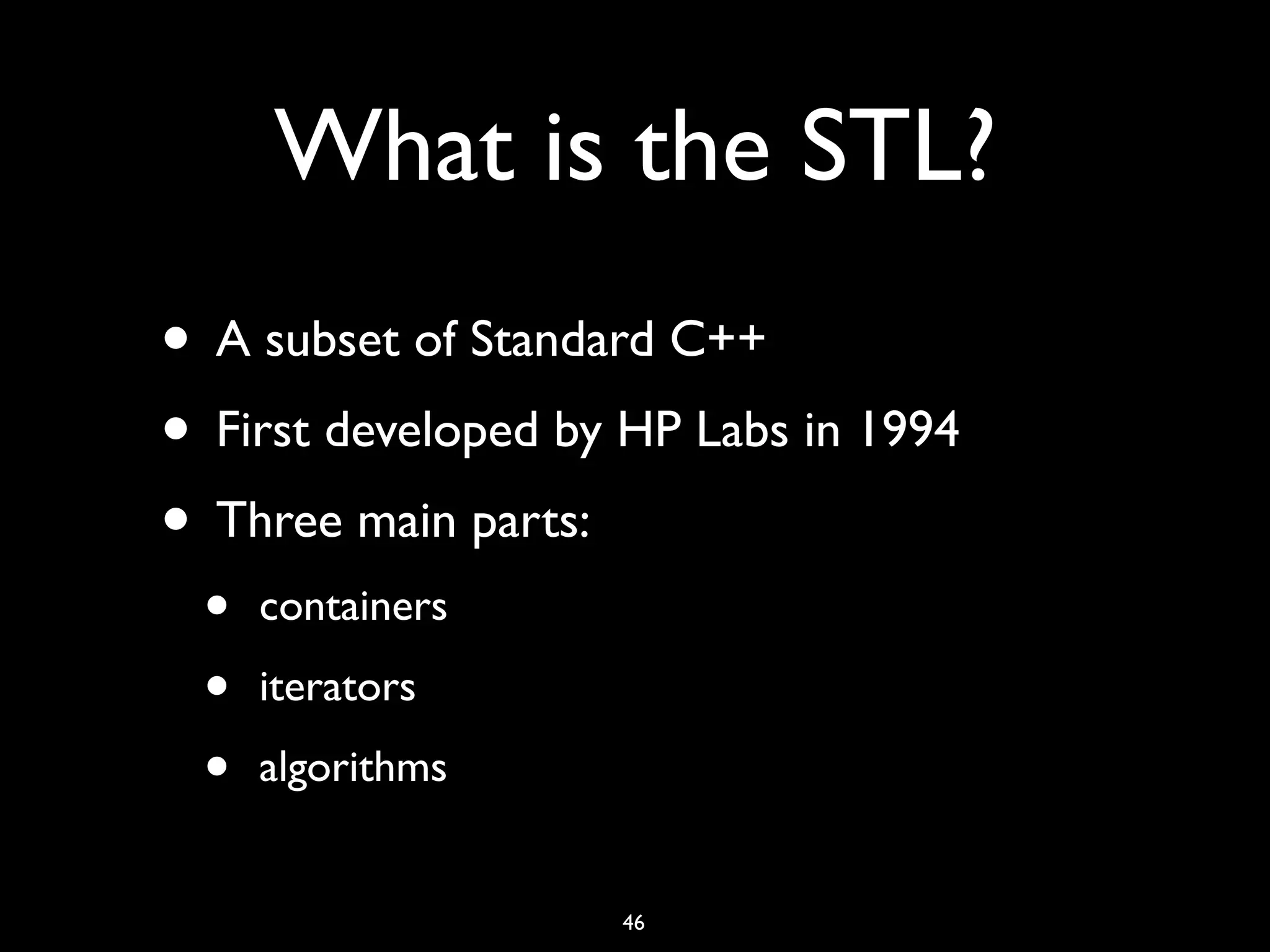 What is the STL?
• A subset of Standard C++
• First developed by HP Labs in 1994
• Three main parts:
• containers
• iterators
• algorithms
46
 