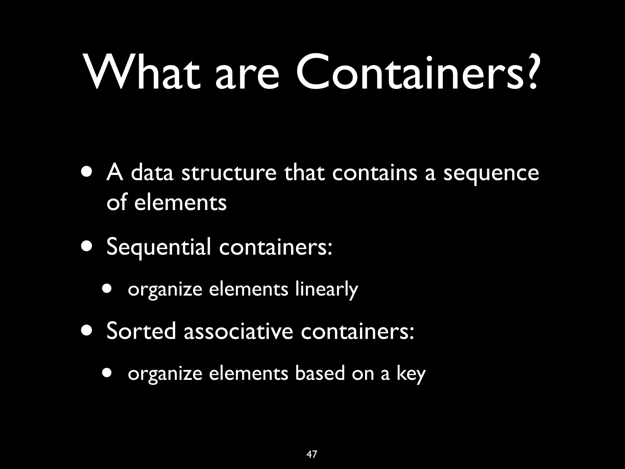 What are Containers?
• A data structure that contains a sequence
of elements
• Sequential containers:
• organize elements linearly
• Sorted associative containers:
• organize elements based on a key
47
 