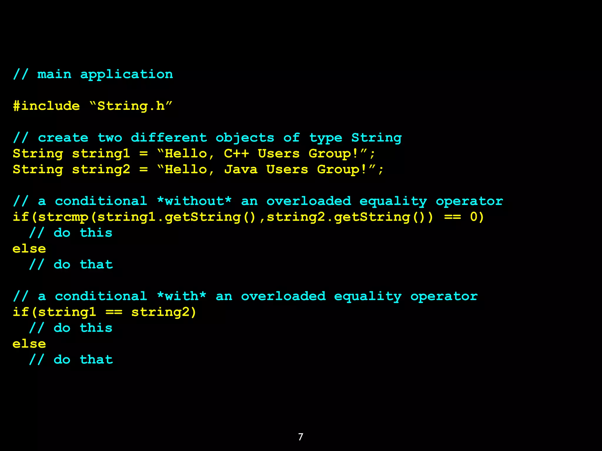 7
// main application
#include “String.h”
// create two different objects of type String
String string1 = “Hello, C++ Users Group!”;
String string2 = “Hello, Java Users Group!”;
// a conditional *without* an overloaded equality operator
if(strcmp(string1.getString(),string2.getString()) == 0)
// do this
else
// do that
// a conditional *with* an overloaded equality operator
if(string1 == string2)
// do this
else
// do that
 