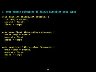 23
// swap member functions to handle different data types
void swap(int &first,int &second) {
int temp = second;
second = first;
first = temp;
}
void swap(float &first,float &second) {
float temp = second;
second = first;
first = temp;
}
void swap(char *&first,char *&second) {
char *temp = second;
second = first;
first = temp;
}
 