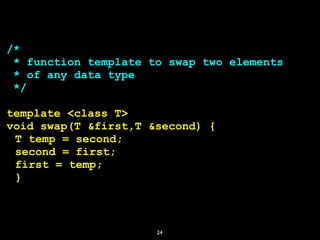 24
/*
* function template to swap two elements
* of any data type
*/
template <class T>
void swap(T &first,T &second) {
T temp = second;
second = first;
first = temp;
}
 