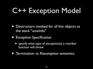 C++ Exception Model
• Destructors invoked for all live objects as
the stack “unwinds”
• Exception Speciﬁcation
• specify what type of exception(s) a member
function will throw
• Termination vs. Resumption semantics
30
 