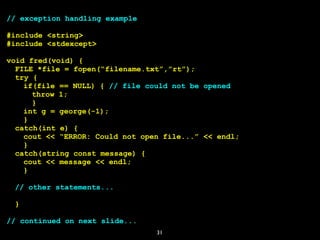 31
// exception handling example
#include <string>
#include <stdexcept>
void fred(void) {
FILE *file = fopen(“filename.txt”,”rt”);
try {
if(file == NULL) { // file could not be opened
throw 1;
}
int g = george(-1);
}
catch(int e) {
cout << “ERROR: Could not open file...” << endl;
}
catch(string const message) {
cout << message << endl;
}
// other statements...
}
// continued on next slide...
 