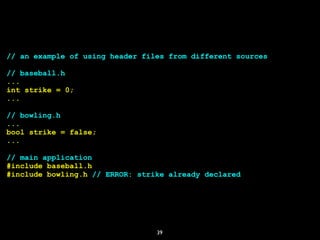 39
// an example of using header files from different sources
// baseball.h
...
int strike = 0;
...
// bowling.h
...
bool strike = false;
...
// main application
#include baseball.h
#include bowling.h // ERROR: strike already declared
 