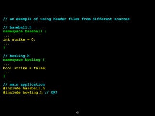 40
// an example of using header files from different sources
// baseball.h
namespace baseball {
...
int strike = 0;
...
}
// bowling.h
namespace bowling {
...
bool strike = false;
...
}
// main application
#include baseball.h
#include bowling.h // OK!
 