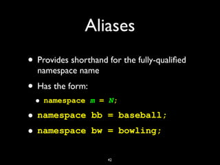 Aliases
• Provides shorthand for the fully-qualiﬁed
namespace name
• Has the form:
• namespace m = N;
• namespace bb = baseball;
• namespace bw = bowling;
42
 