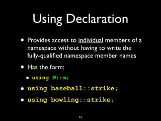 Using Declaration
• Provides access to individual members of a
namespace without having to write the
fully-qualiﬁed namespace member names
• Has the form:
• using N::m;
• using baseball::strike;
• using bowling::strike;
44
 