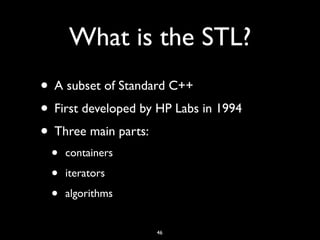 What is the STL?
• A subset of Standard C++
• First developed by HP Labs in 1994
• Three main parts:
• containers
• iterators
• algorithms
46
 