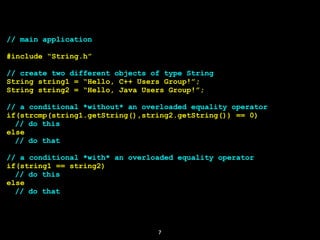 7
// main application
#include “String.h”
// create two different objects of type String
String string1 = “Hello, C++ Users Group!”;
String string2 = “Hello, Java Users Group!”;
// a conditional *without* an overloaded equality operator
if(strcmp(string1.getString(),string2.getString()) == 0)
// do this
else
// do that
// a conditional *with* an overloaded equality operator
if(string1 == string2)
// do this
else
// do that
 