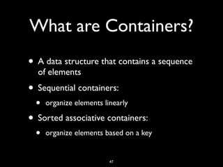 What are Containers?
• A data structure that contains a sequence
of elements
• Sequential containers:
• organize elements linearly
• Sorted associative containers:
• organize elements based on a key
47
 