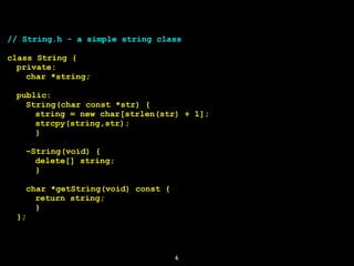 6
// String.h - a simple string class
class String {
private:
char *string;
public:
String(char const *str) {
string = new char[strlen(str) + 1];
strcpy(string,str);
}
~String(void) {
delete[] string;
}
char *getString(void) const {
return string;
}
};
 