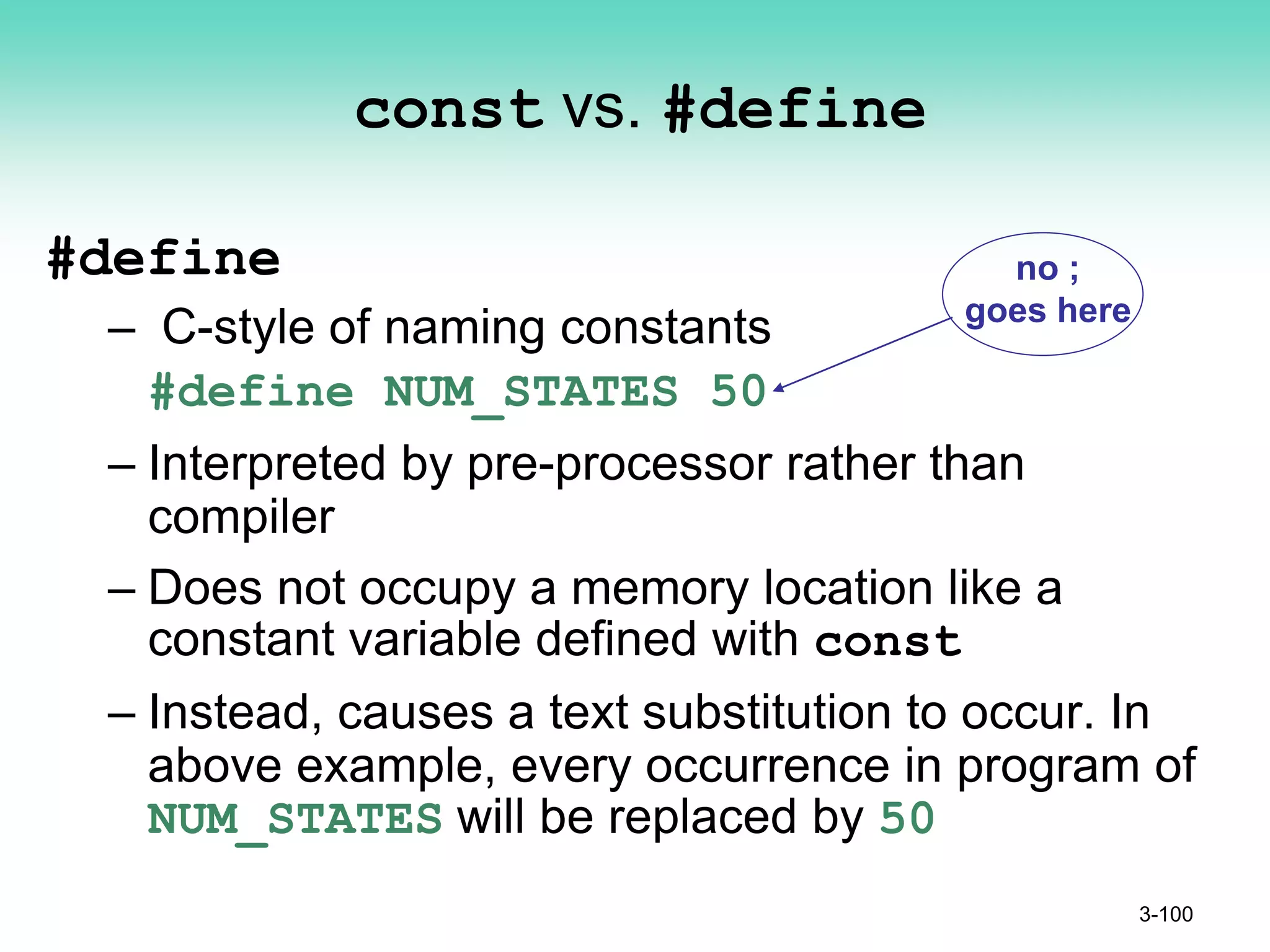 const vs. #define
#define
– C-style of naming constants
#define NUM_STATES 50
– Interpreted by pre-processor rather than
compiler
– Does not occupy a memory location like a
constant variable defined with const
– Instead, causes a text substitution to occur. In
above example, every occurrence in program of
NUM_STATES will be replaced by 50
3-100
no ;
goes here
 