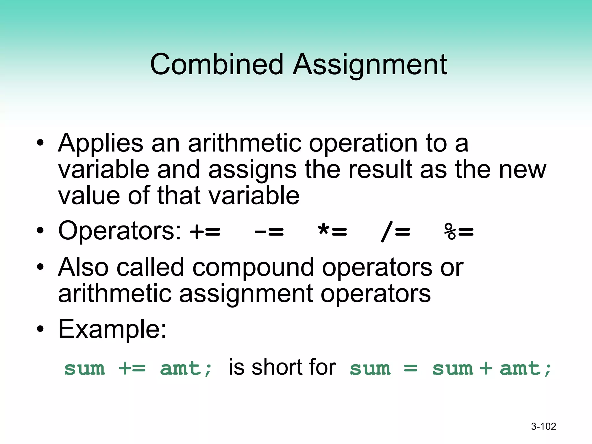 Combined Assignment
• Applies an arithmetic operation to a
variable and assigns the result as the new
value of that variable
• Operators: += -= *= /= %=
• Also called compound operators or
arithmetic assignment operators
• Example:
sum += amt; is short for sum = sum + amt;
3-102
 