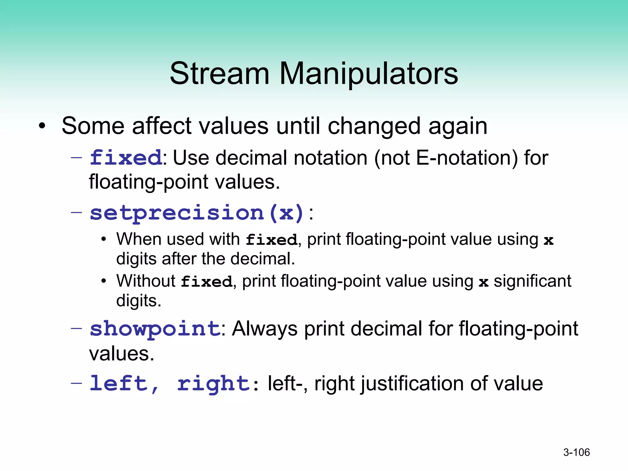 Stream Manipulators
• Some affect values until changed again
– fixed: Use decimal notation (not E-notation) for
floating-point values.
– setprecision(x):
• When used with fixed, print floating-point value using x
digits after the decimal.
• Without fixed, print floating-point value using x significant
digits.
– showpoint: Always print decimal for floating-point
values.
– left, right: left-, right justification of value
3-106
 
