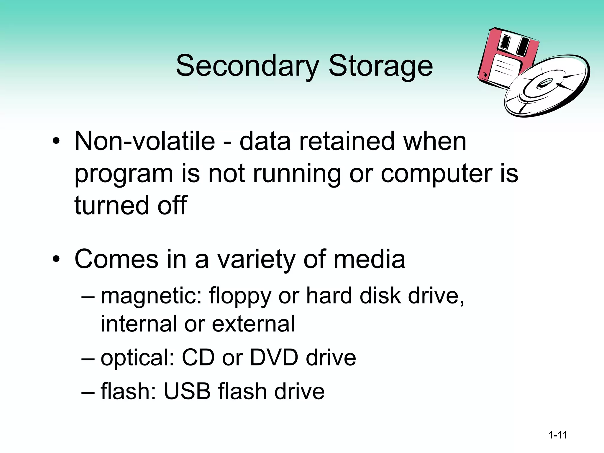 Secondary Storage
• Non-volatile - data retained when
program is not running or computer is
turned off
• Comes in a variety of media
– magnetic: floppy or hard disk drive,
internal or external
– optical: CD or DVD drive
– flash: USB flash drive
1-11
 
