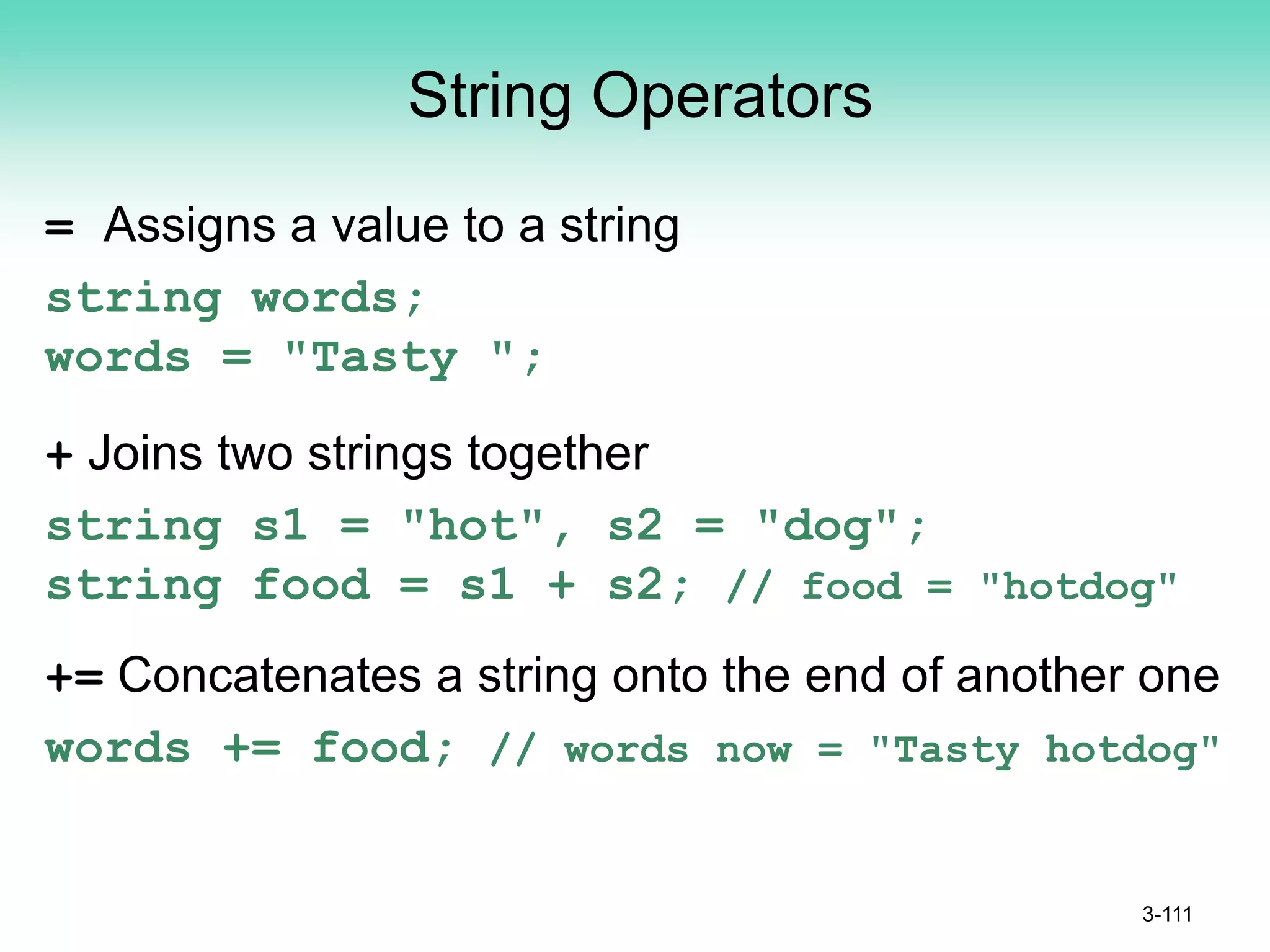 String Operators
= Assigns a value to a string
string words;
words = "Tasty ";
+ Joins two strings together
string s1 = "hot", s2 = "dog";
string food = s1 + s2; // food = "hotdog"
+= Concatenates a string onto the end of another one
words += food; // words now = "Tasty hotdog"
3-111
 