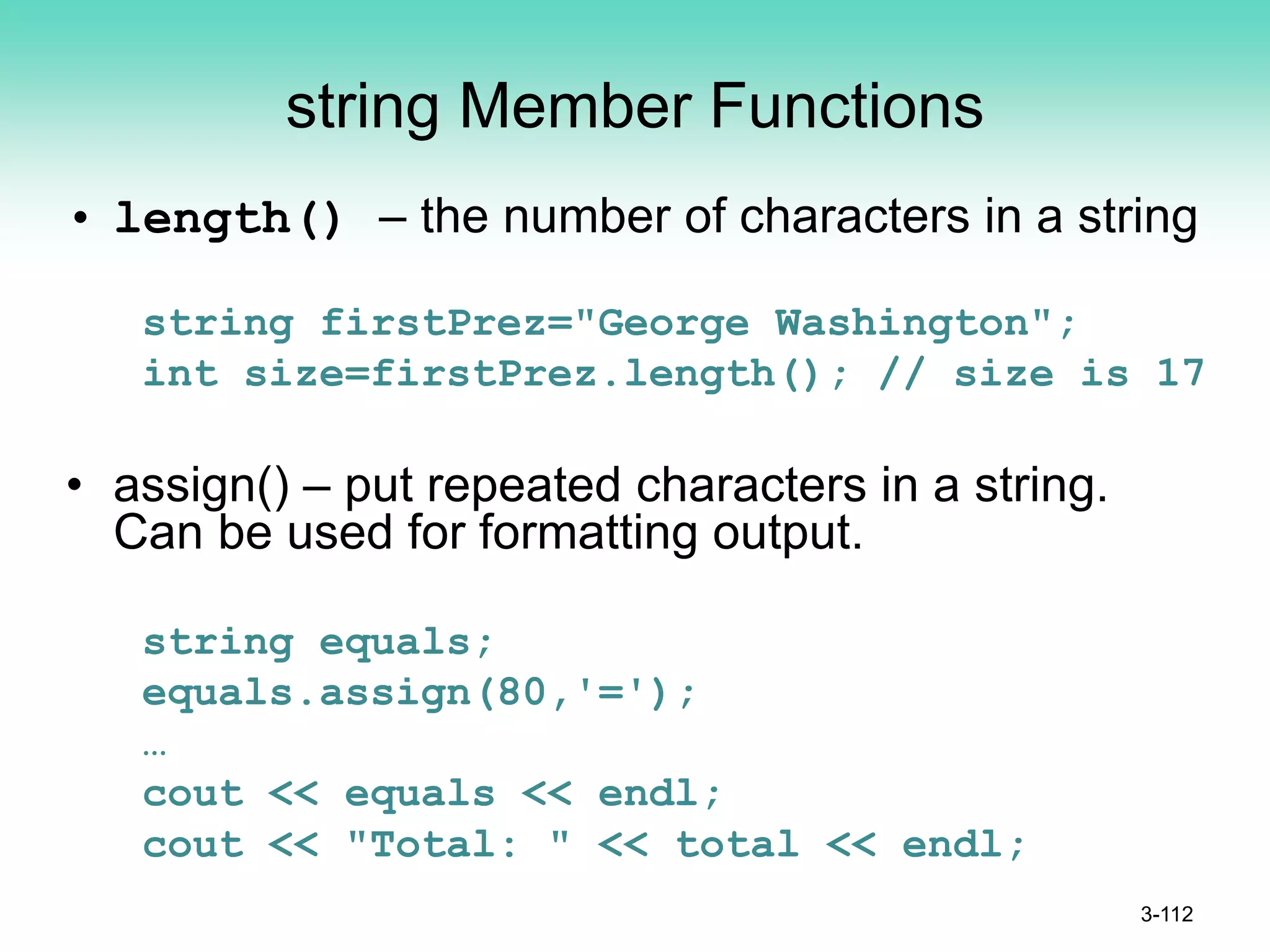 string Member Functions
• length() – the number of characters in a string
string firstPrez="George Washington";
int size=firstPrez.length(); // size is 17
• assign() – put repeated characters in a string.
Can be used for formatting output.
string equals;
equals.assign(80,'=');
…
cout << equals << endl;
cout << "Total: " << total << endl;
3-112
 