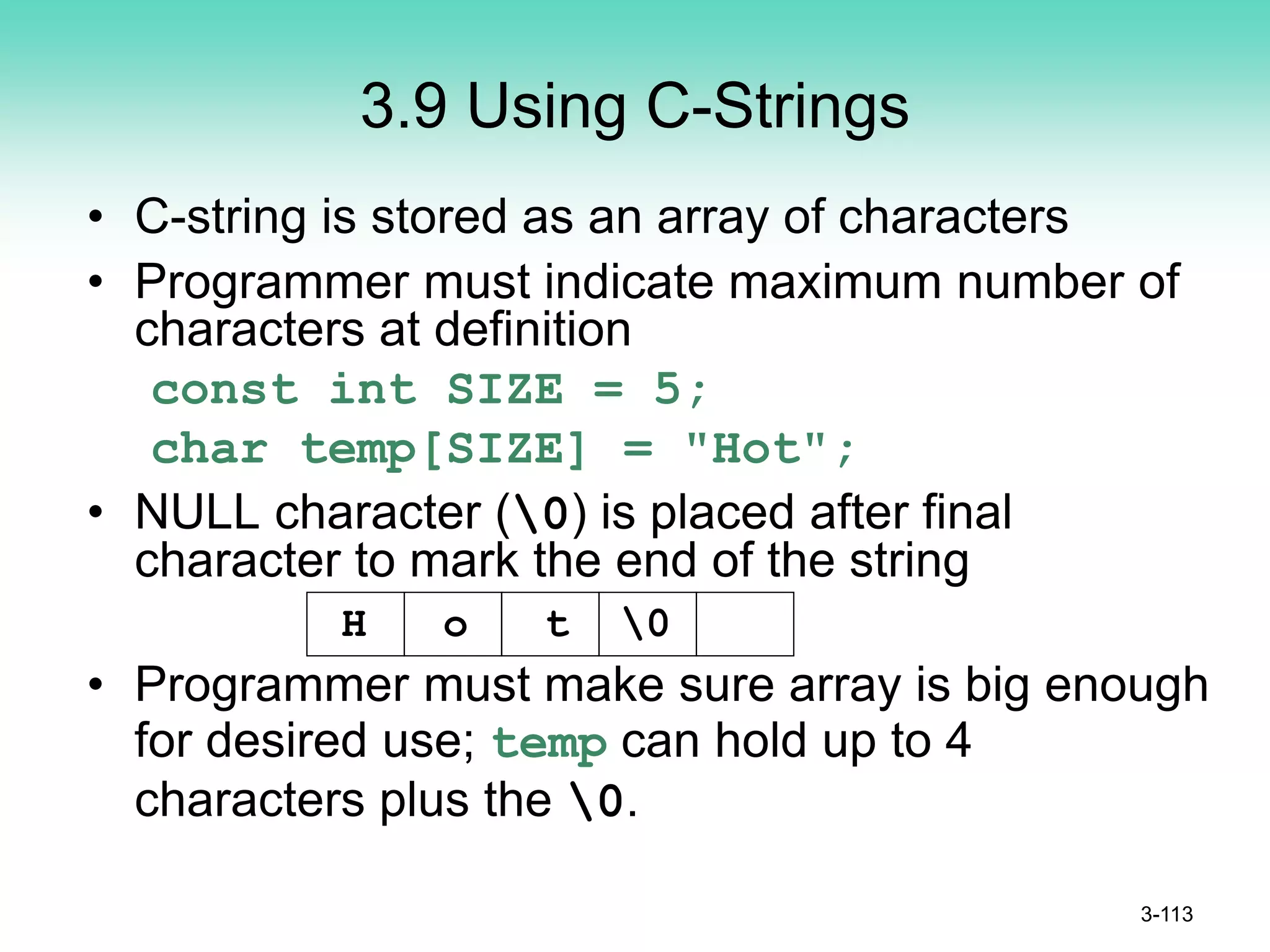 3.9 Using C-Strings
• C-string is stored as an array of characters
• Programmer must indicate maximum number of
characters at definition
const int SIZE = 5;
char temp[SIZE] = "Hot";
• NULL character (0) is placed after final
character to mark the end of the string
• Programmer must make sure array is big enough
for desired use; temp can hold up to 4
characters plus the 0.
3-113
H o t 0
 