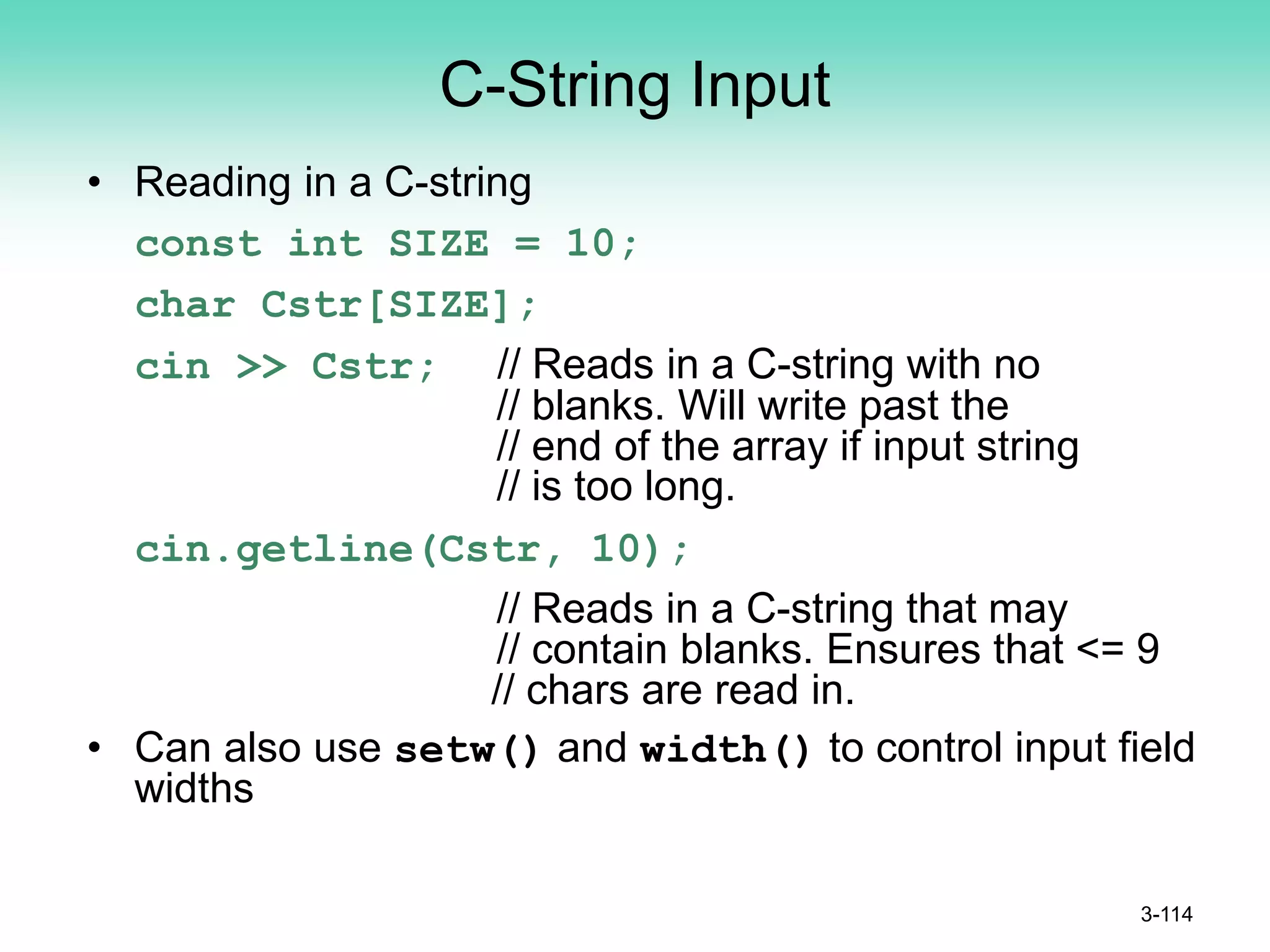 C-String Input
• Reading in a C-string
const int SIZE = 10;
char Cstr[SIZE];
cin >> Cstr; // Reads in a C-string with no
// blanks. Will write past the
// end of the array if input string
// is too long.
cin.getline(Cstr, 10);
// Reads in a C-string that may
// contain blanks. Ensures that <= 9
// chars are read in.
• Can also use setw() and width() to control input field
widths
3-114
 