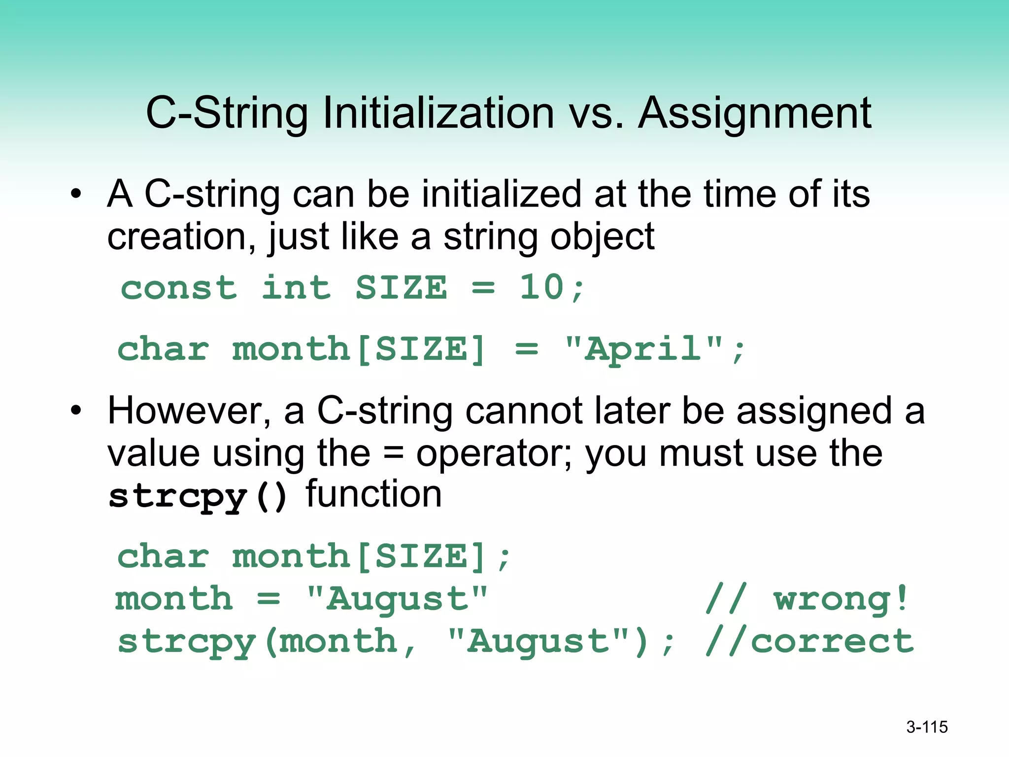 C-String Initialization vs. Assignment
• A C-string can be initialized at the time of its
creation, just like a string object
const int SIZE = 10;
char month[SIZE] = "April";
• However, a C-string cannot later be assigned a
value using the = operator; you must use the
strcpy() function
char month[SIZE];
month = "August" // wrong!
strcpy(month, "August"); //correct
3-115
 