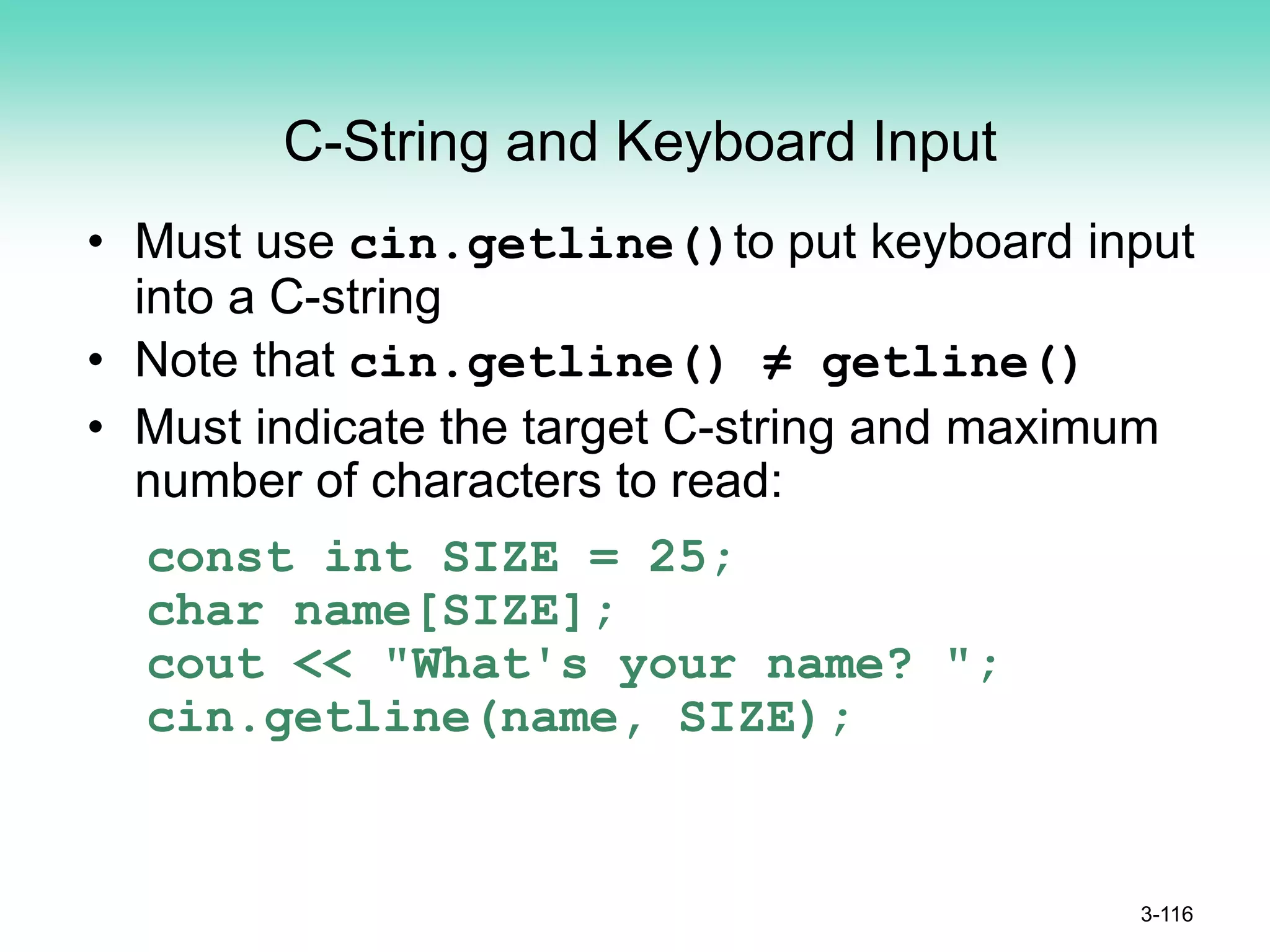 C-String and Keyboard Input
• Must use cin.getline()to put keyboard input
into a C-string
• Note that cin.getline() ≠ getline()
• Must indicate the target C-string and maximum
number of characters to read:
const int SIZE = 25;
char name[SIZE];
cout << "What's your name? ";
cin.getline(name, SIZE);
3-116
 