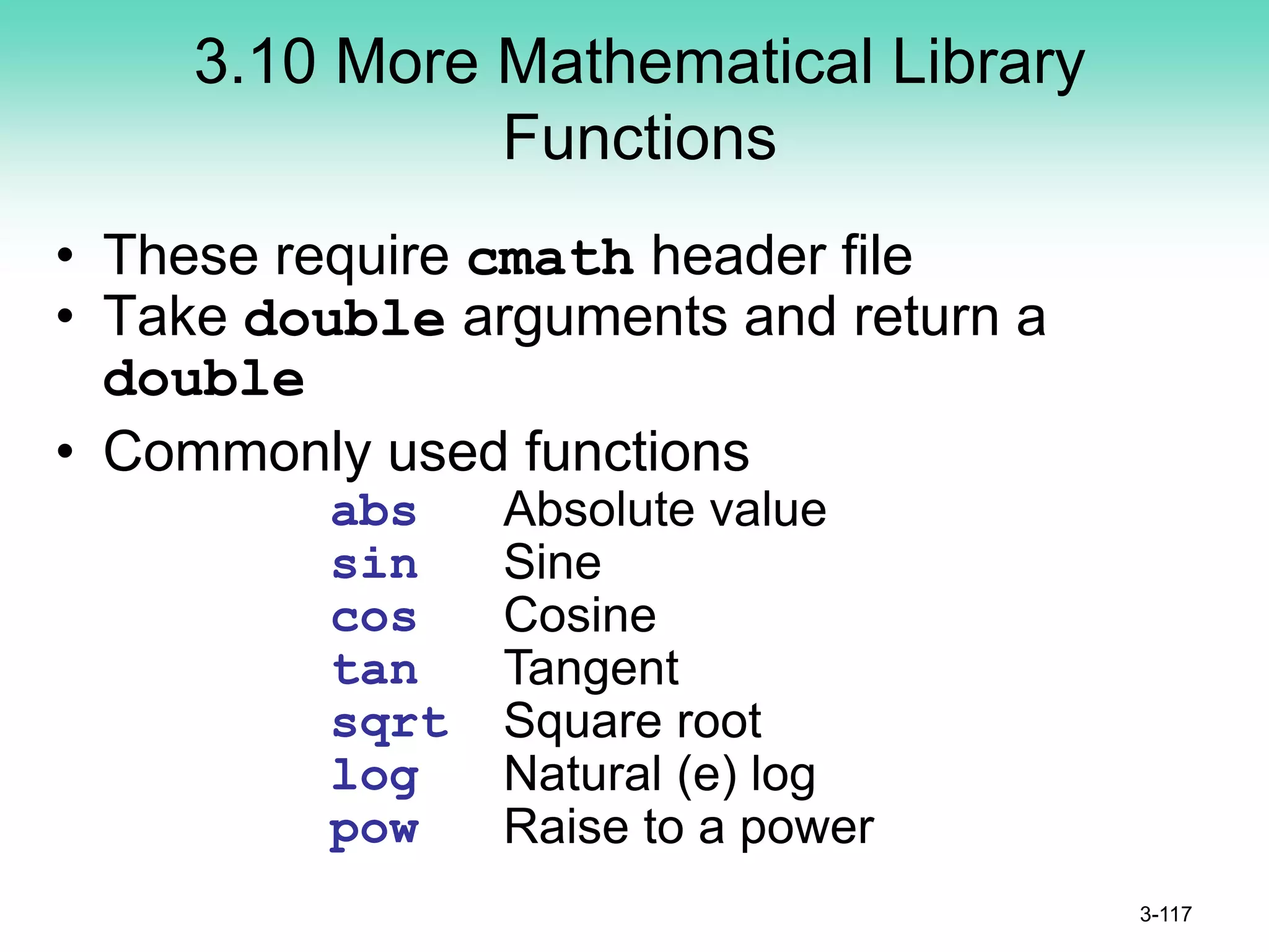 3.10 More Mathematical Library
Functions
• These require cmath header file
• Take double arguments and return a
double
• Commonly used functions
3-117
abs Absolute value
sin Sine
cos Cosine
tan Tangent
sqrt Square root
log Natural (e) log
pow Raise to a power
 