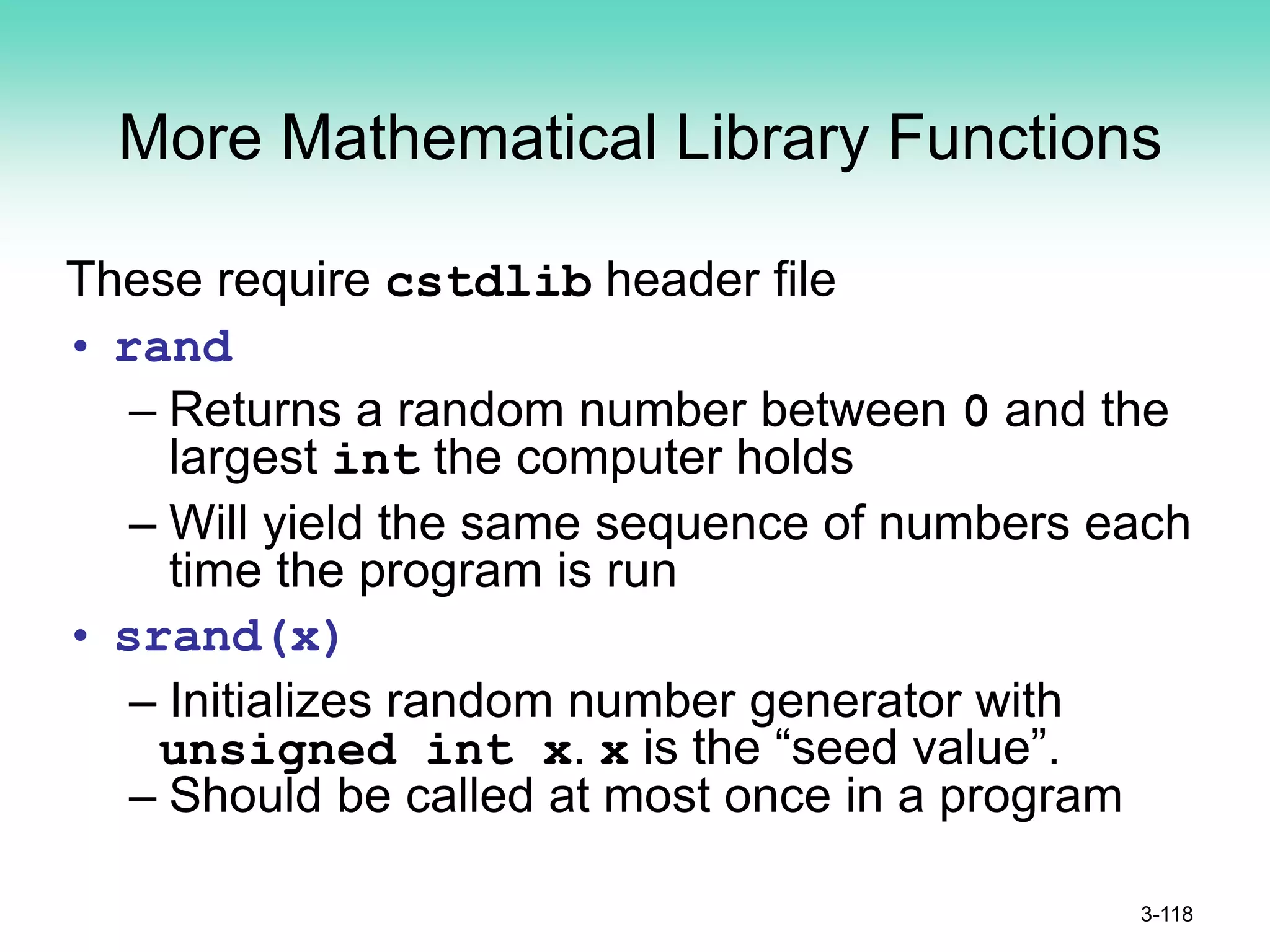 More Mathematical Library Functions
These require cstdlib header file
• rand
– Returns a random number between 0 and the
largest int the computer holds
– Will yield the same sequence of numbers each
time the program is run
• srand(x)
– Initializes random number generator with
unsigned int x. x is the “seed value”.
– Should be called at most once in a program
3-118
 