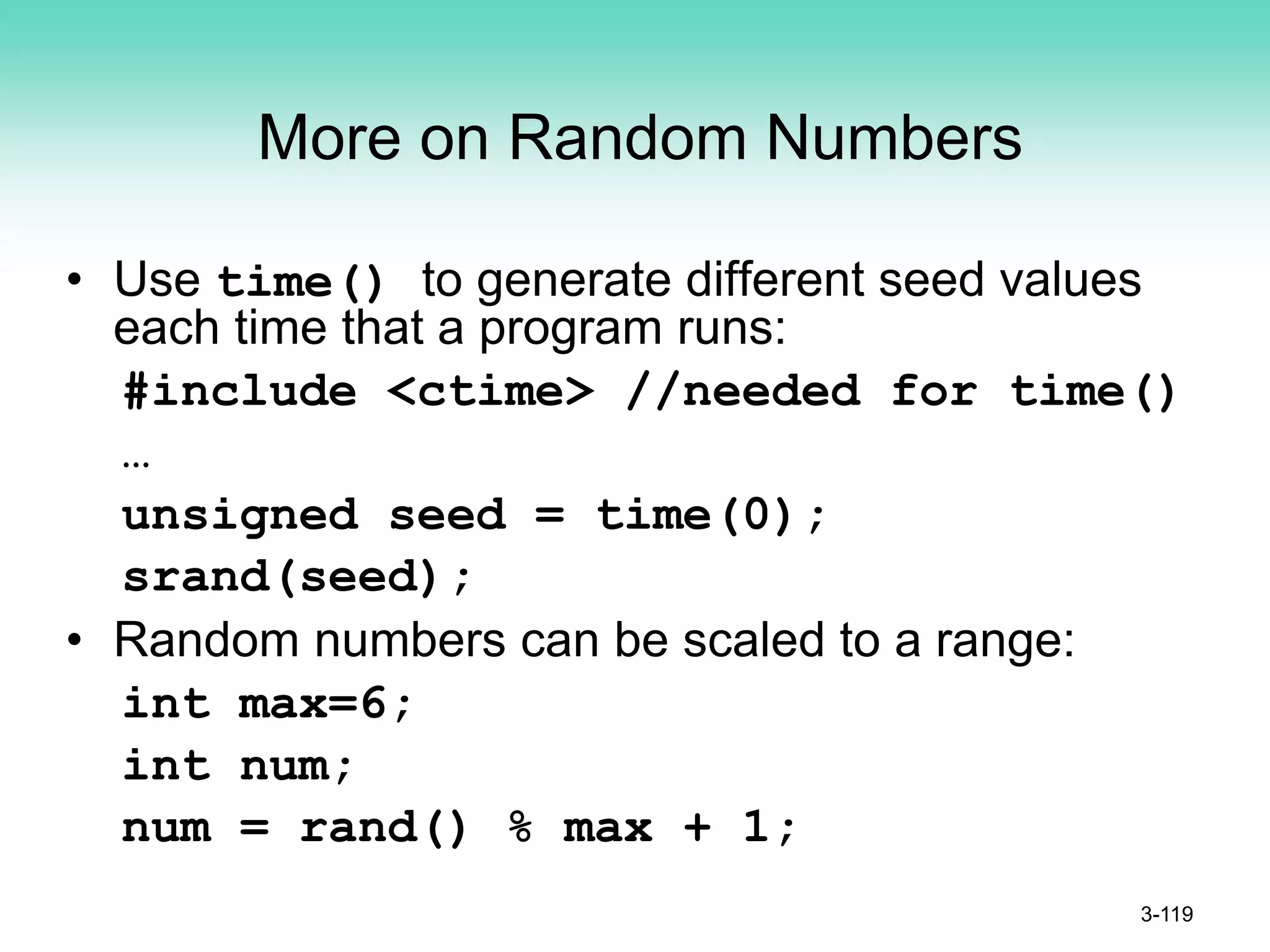 More on Random Numbers
• Use time() to generate different seed values
each time that a program runs:
#include <ctime> //needed for time()
…
unsigned seed = time(0);
srand(seed);
• Random numbers can be scaled to a range:
int max=6;
int num;
num = rand() % max + 1;
3-119
 
