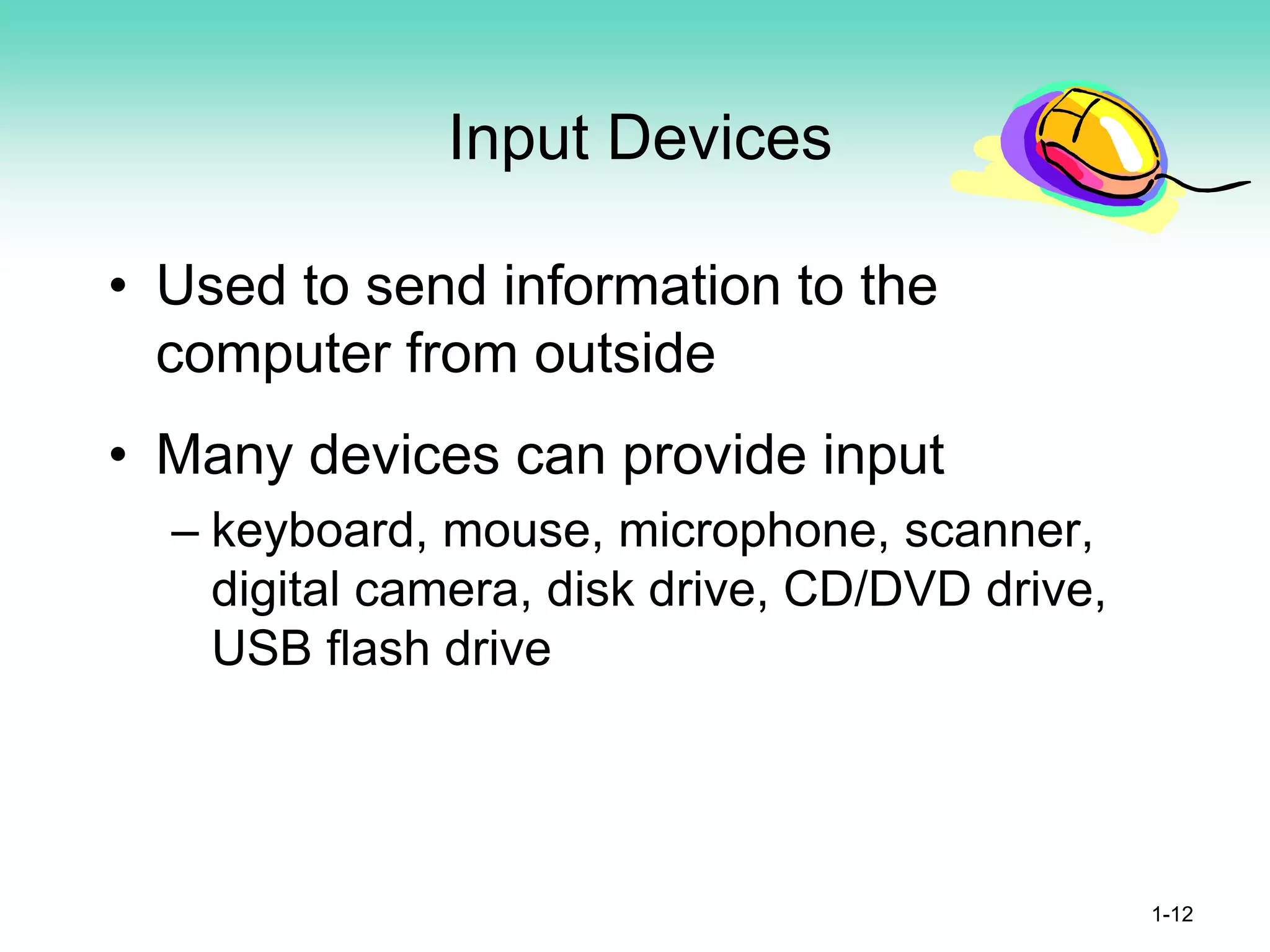 Input Devices
• Used to send information to the
computer from outside
• Many devices can provide input
– keyboard, mouse, microphone, scanner,
digital camera, disk drive, CD/DVD drive,
USB flash drive
1-12
 