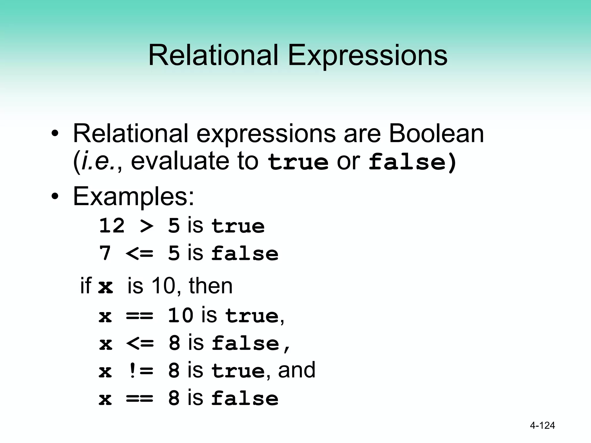 Relational Expressions
• Relational expressions are Boolean
(i.e., evaluate to true or false)
• Examples:
12 > 5 is true
7 <= 5 is false
if x is 10, then
x == 10 is true,
x <= 8 is false,
x != 8 is true, and
x == 8 is false
4-124
 