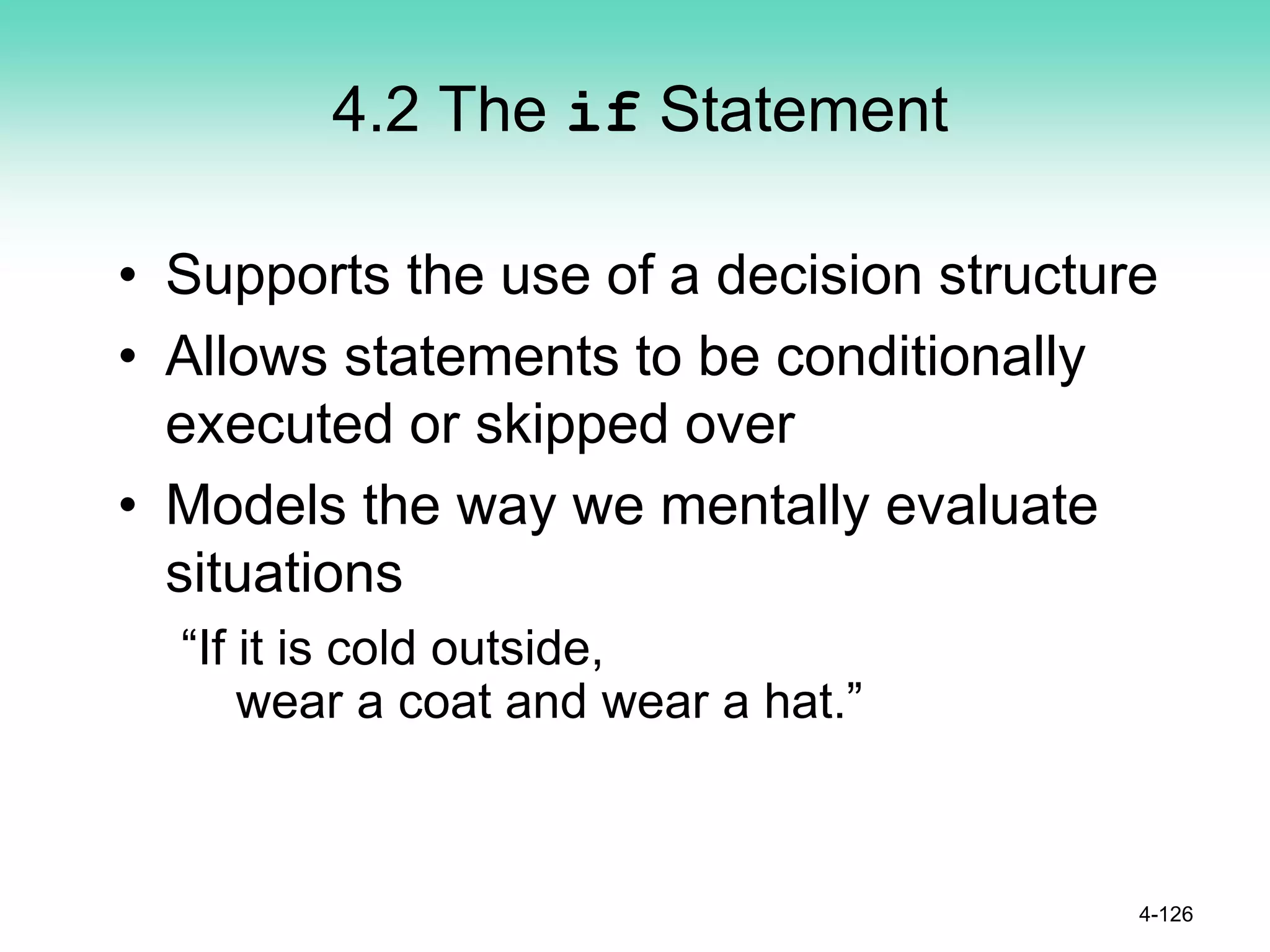 4.2 The if Statement
• Supports the use of a decision structure
• Allows statements to be conditionally
executed or skipped over
• Models the way we mentally evaluate
situations
“If it is cold outside,
wear a coat and wear a hat.”
4-126
 