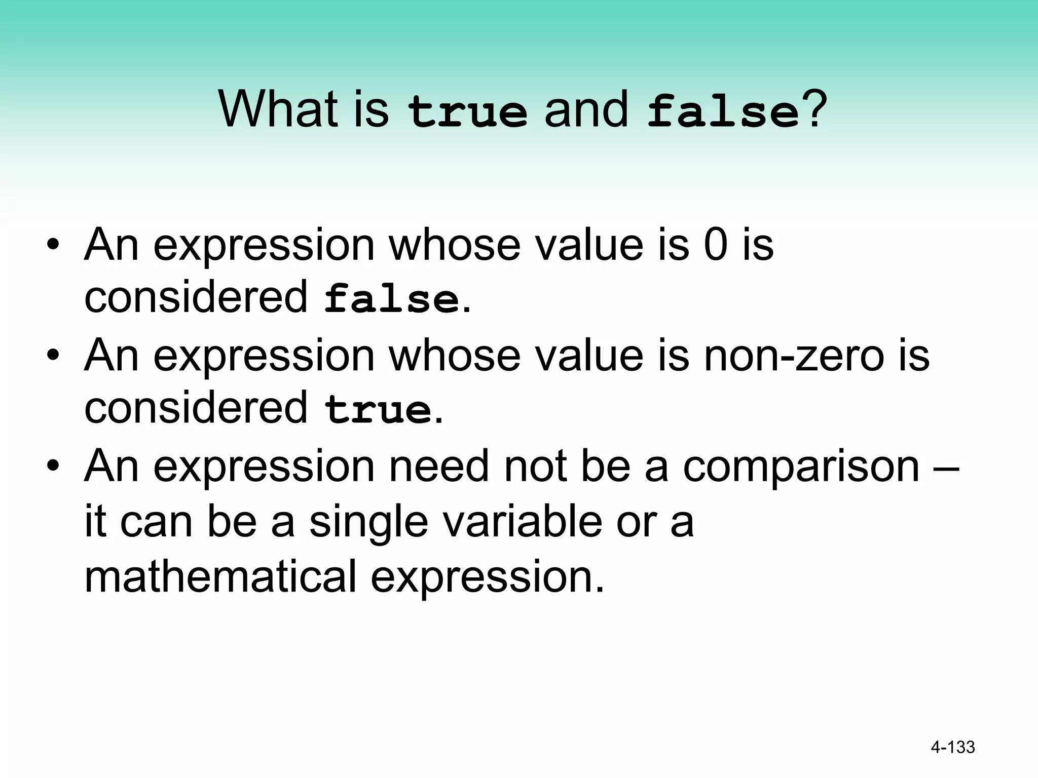 What is true and false?
• An expression whose value is 0 is
considered false.
• An expression whose value is non-zero is
considered true.
• An expression need not be a comparison –
it can be a single variable or a
mathematical expression.
4-133
 