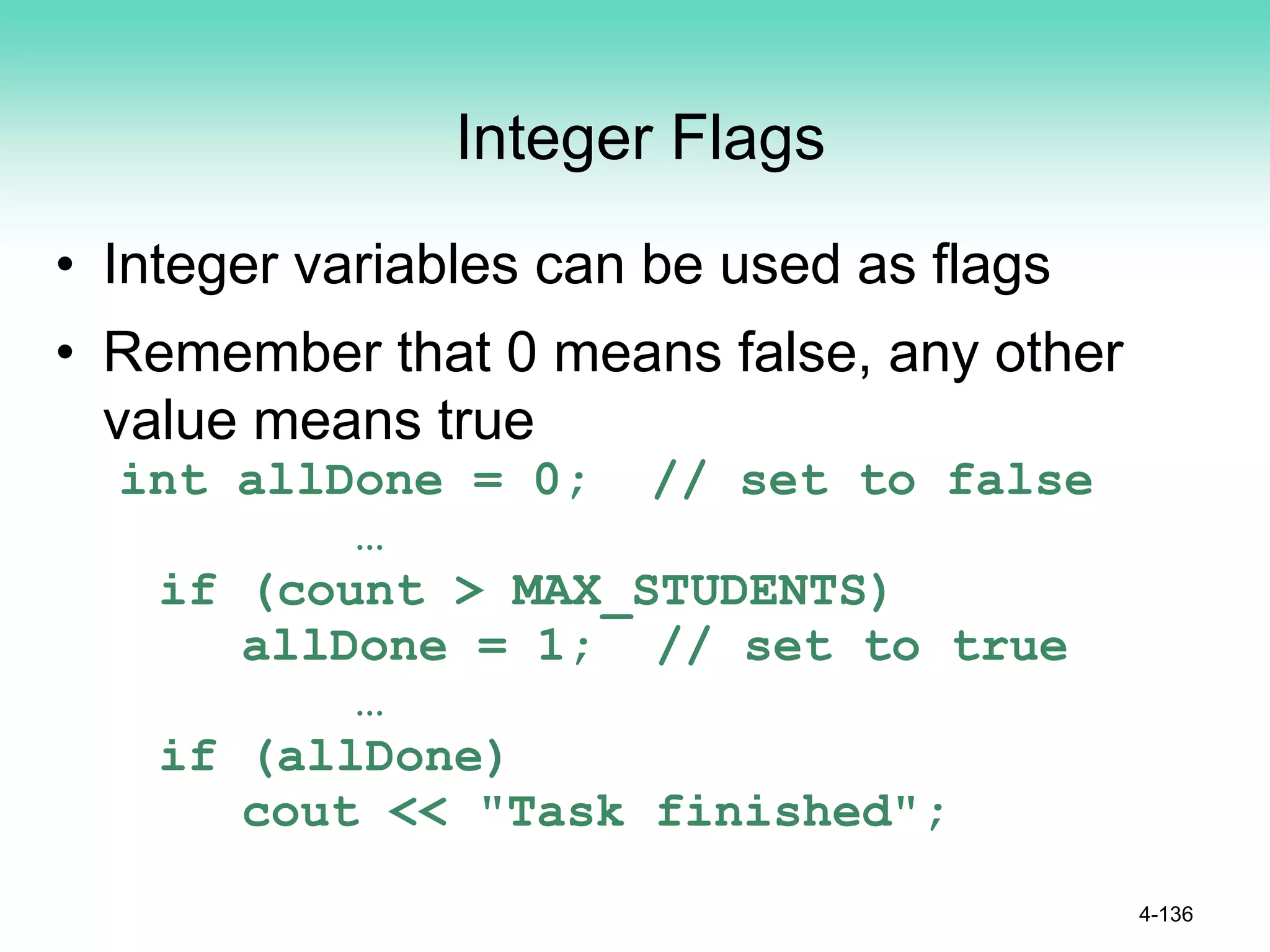 Integer Flags
• Integer variables can be used as flags
• Remember that 0 means false, any other
value means true
int allDone = 0; // set to false
…
if (count > MAX_STUDENTS)
allDone = 1; // set to true
…
if (allDone)
cout << "Task finished";
4-136
 