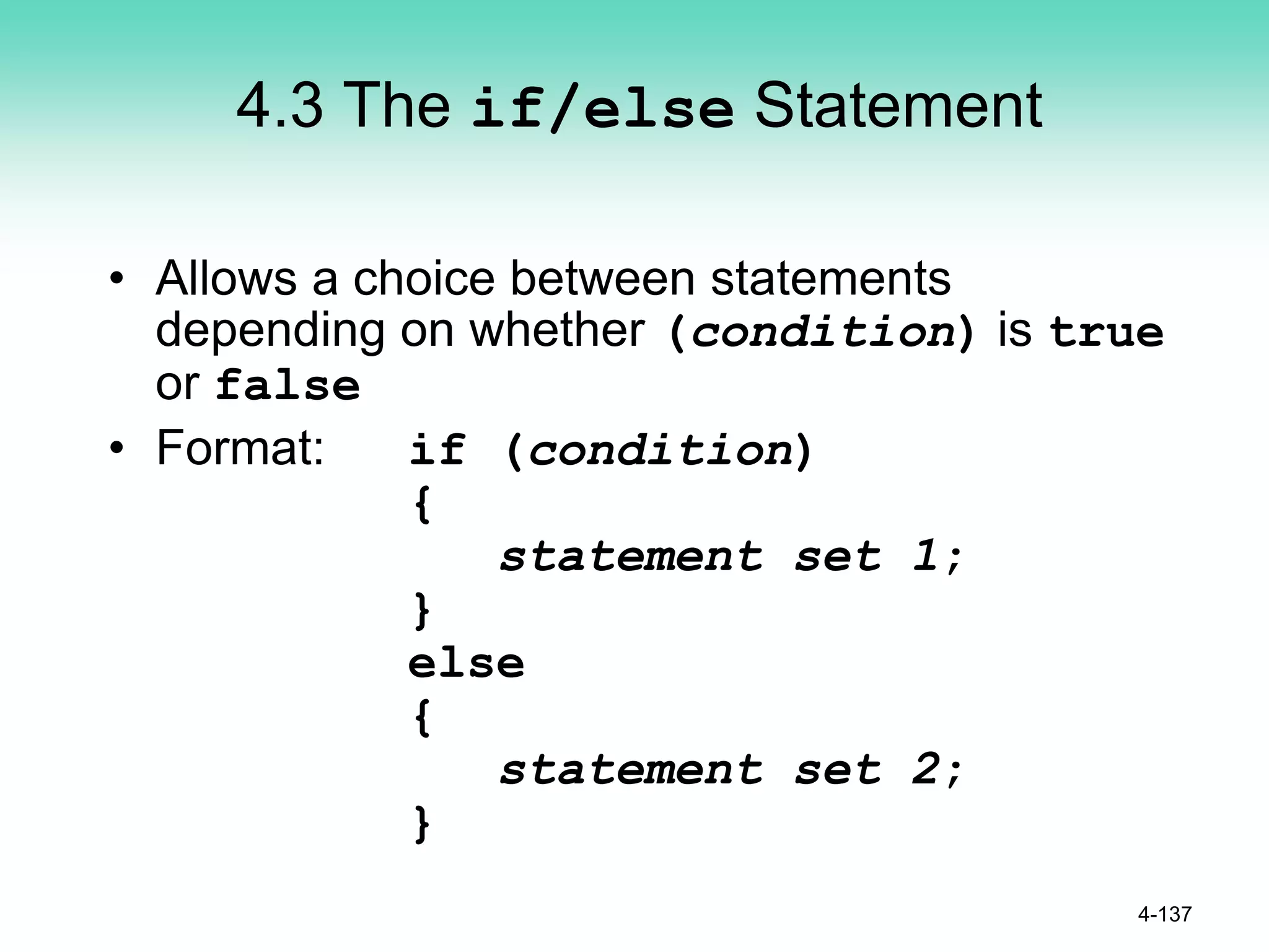 4.3 The if/else Statement
• Allows a choice between statements
depending on whether (condition) is true
or false
• Format: if (condition)
{
statement set 1;
}
else
{
statement set 2;
}
4-137
 