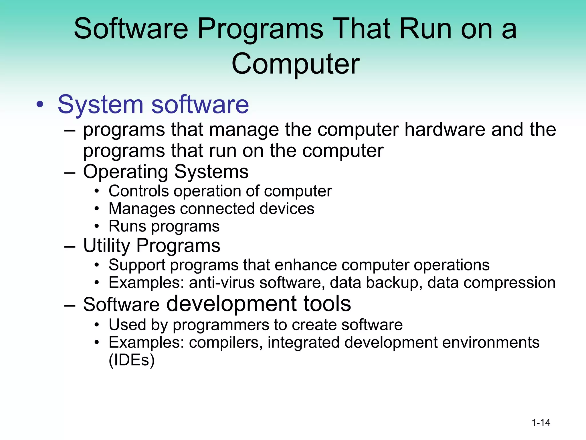 Software Programs That Run on a
Computer
• System software
– programs that manage the computer hardware and the
programs that run on the computer
– Operating Systems
• Controls operation of computer
• Manages connected devices
• Runs programs
– Utility Programs
• Support programs that enhance computer operations
• Examples: anti-virus software, data backup, data compression
– Software development tools
• Used by programmers to create software
• Examples: compilers, integrated development environments
(IDEs)
1-14
 