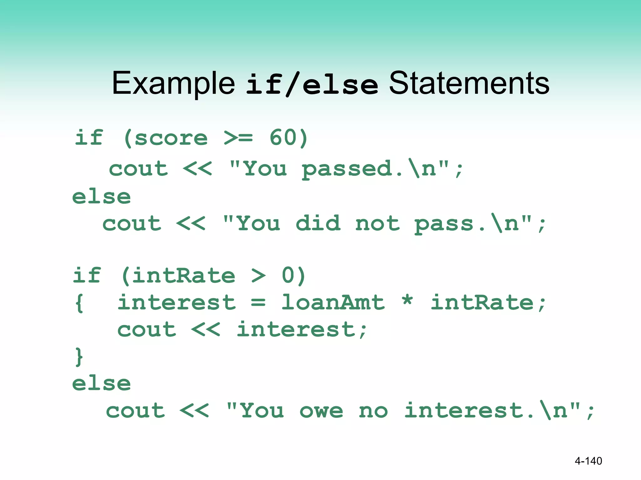 Example if/else Statements
if (score >= 60)
cout << "You passed.n";
else
cout << "You did not pass.n";
if (intRate > 0)
{ interest = loanAmt * intRate;
cout << interest;
}
else
cout << "You owe no interest.n";
4-140
 