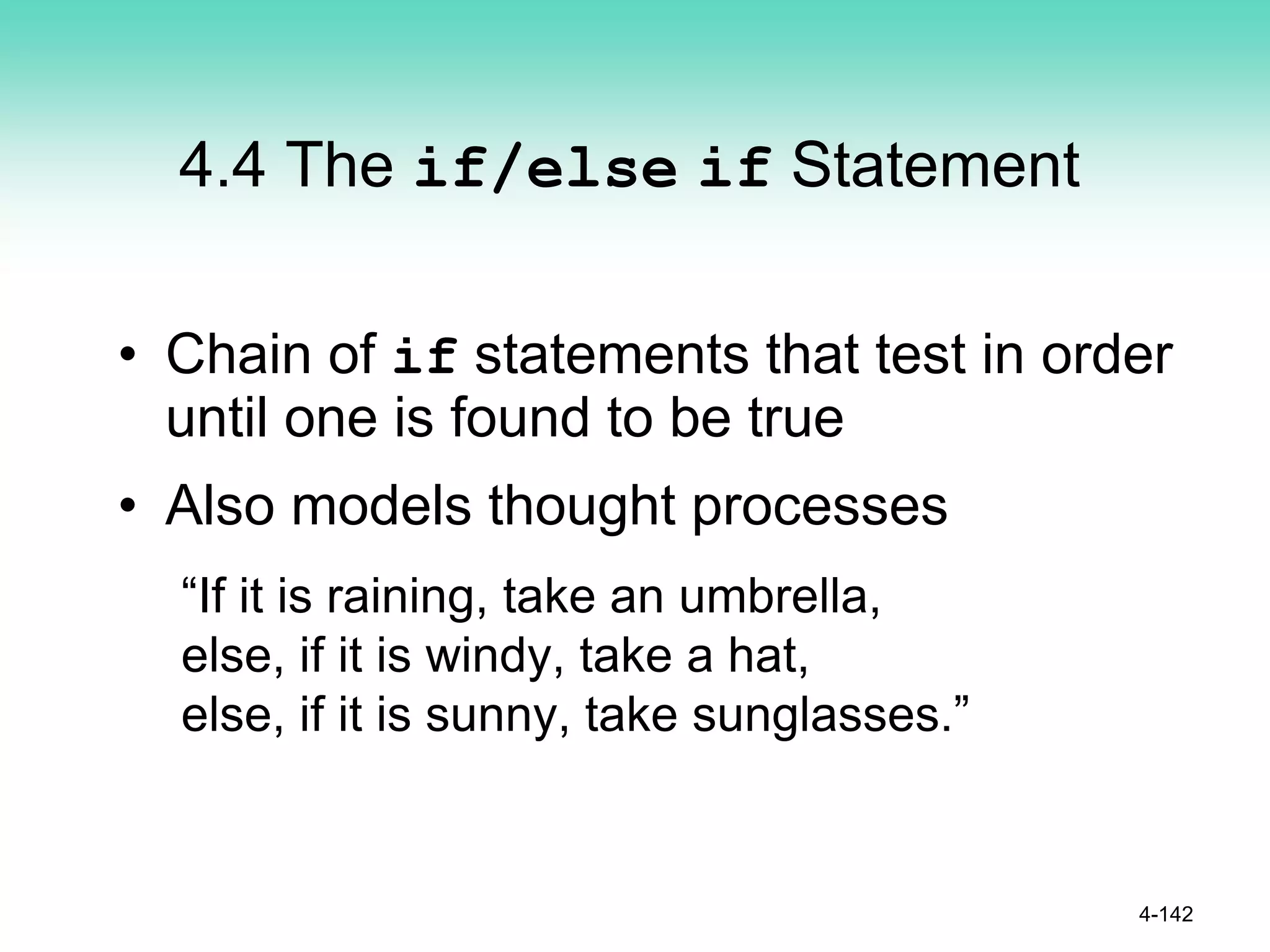 4.4 The if/else if Statement
• Chain of if statements that test in order
until one is found to be true
• Also models thought processes
“If it is raining, take an umbrella,
else, if it is windy, take a hat,
else, if it is sunny, take sunglasses.”
4-142
 