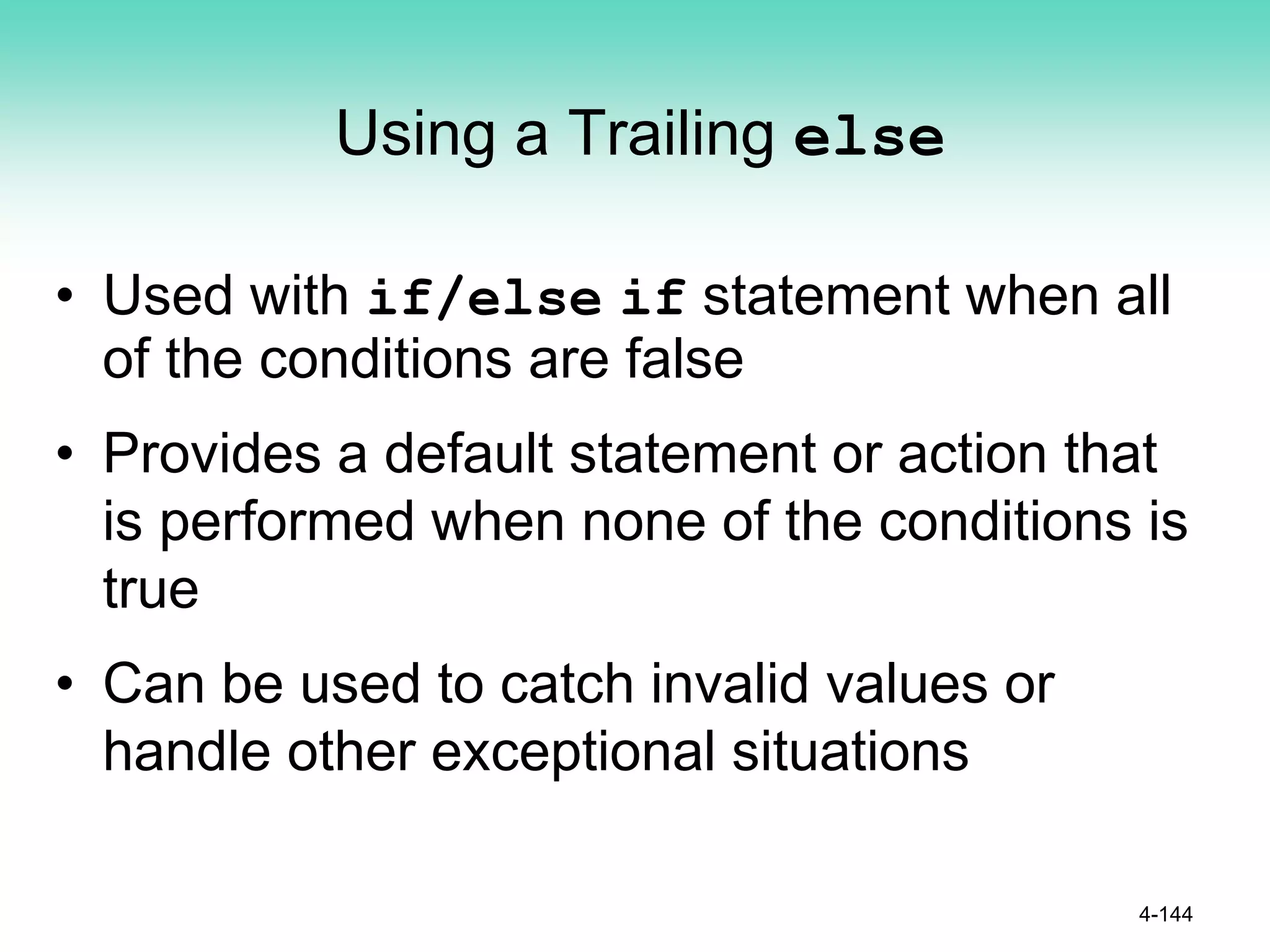 Using a Trailing else
• Used with if/else if statement when all
of the conditions are false
• Provides a default statement or action that
is performed when none of the conditions is
true
• Can be used to catch invalid values or
handle other exceptional situations
4-144
 
