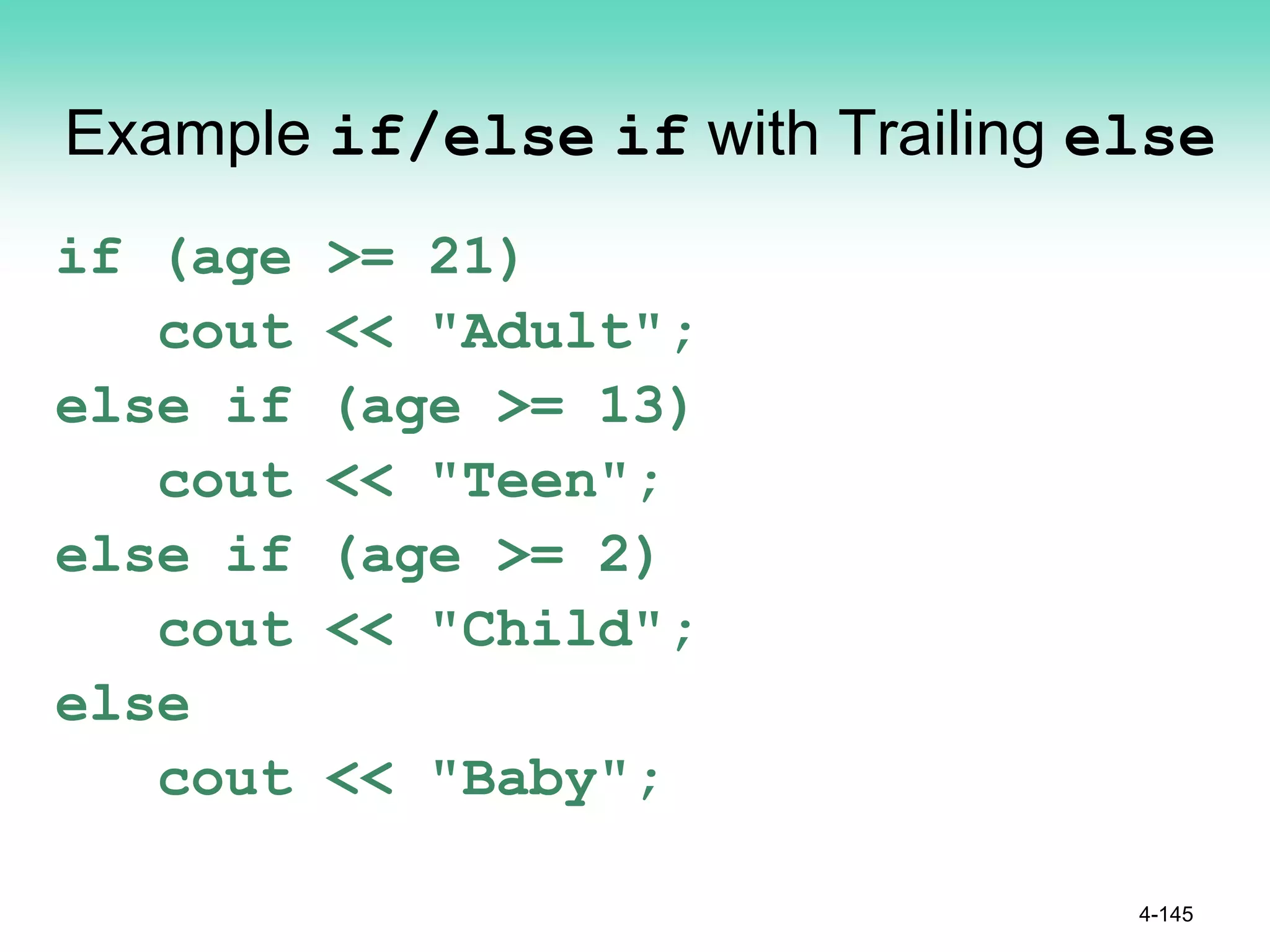Example if/else if with Trailing else
if (age >= 21)
cout << "Adult";
else if (age >= 13)
cout << "Teen";
else if (age >= 2)
cout << "Child";
else
cout << "Baby";
4-145
 