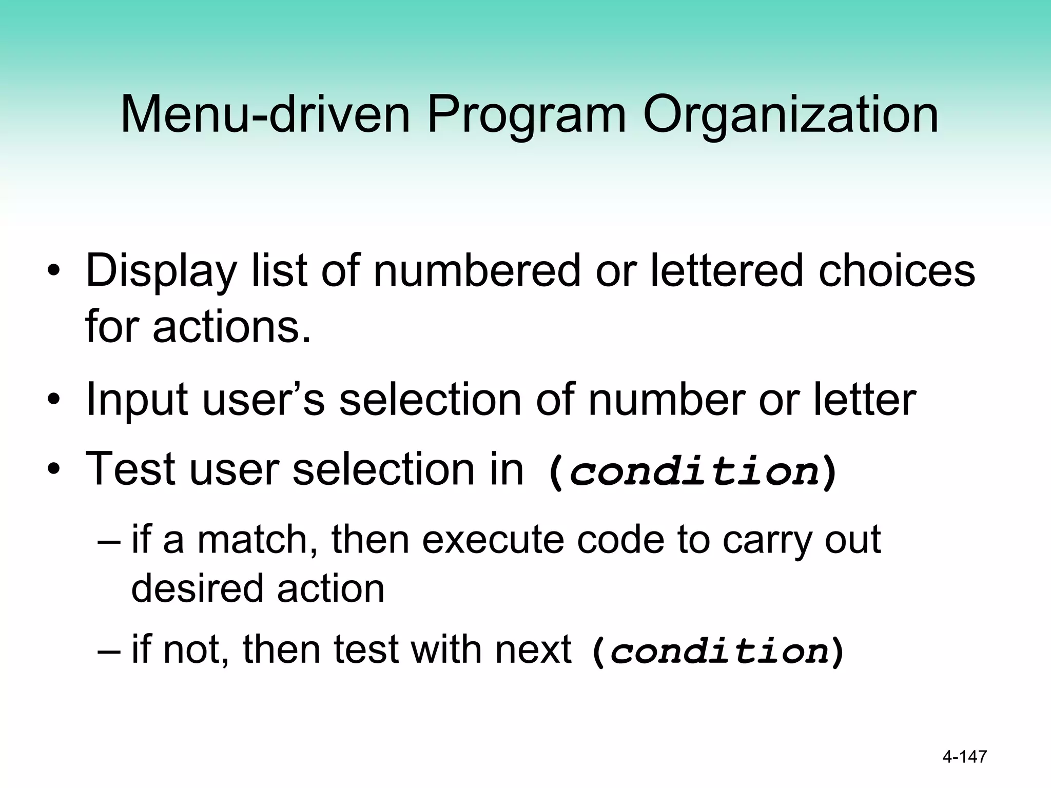 Menu-driven Program Organization
• Display list of numbered or lettered choices
for actions.
• Input user’s selection of number or letter
• Test user selection in (condition)
– if a match, then execute code to carry out
desired action
– if not, then test with next (condition)
4-147
 