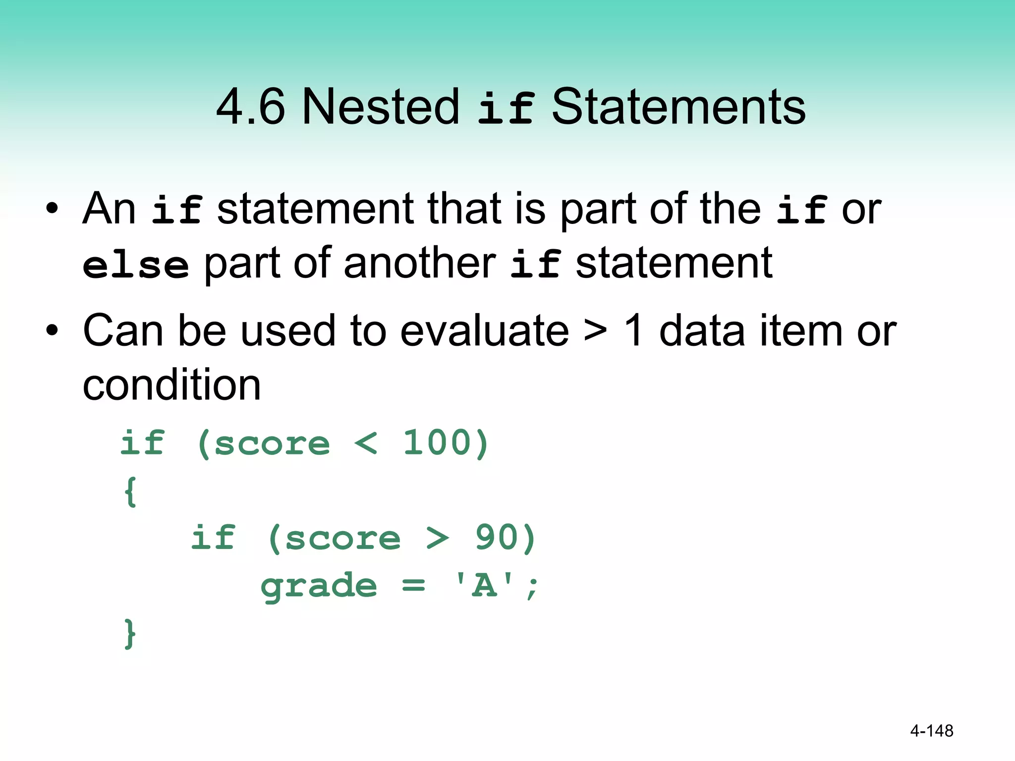 4.6 Nested if Statements
• An if statement that is part of the if or
else part of another if statement
• Can be used to evaluate > 1 data item or
condition
if (score < 100)
{
if (score > 90)
grade = 'A';
}
4-148
 