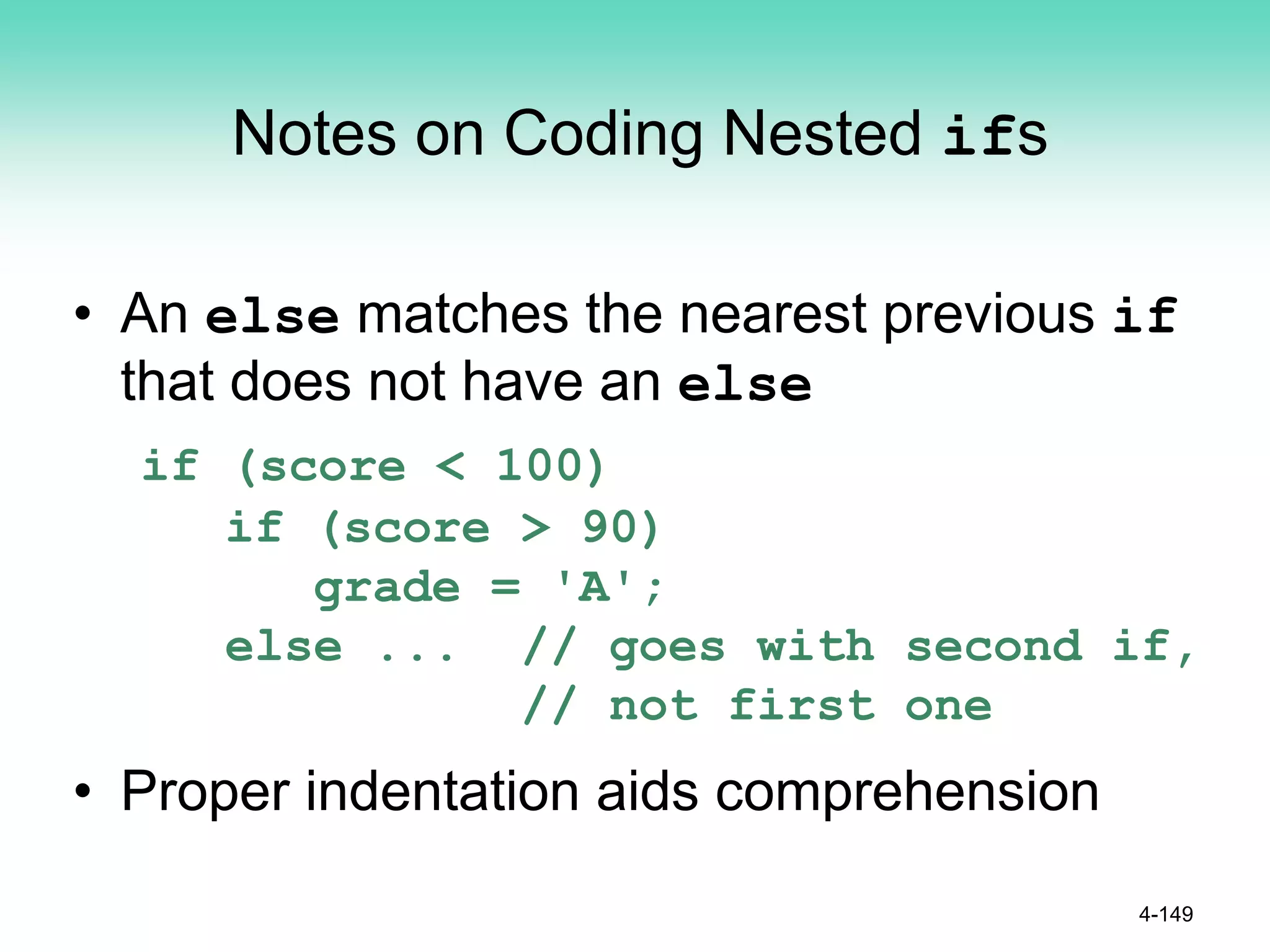 Notes on Coding Nested ifs
• An else matches the nearest previous if
that does not have an else
if (score < 100)
if (score > 90)
grade = 'A';
else ... // goes with second if,
// not first one
• Proper indentation aids comprehension
4-149
 